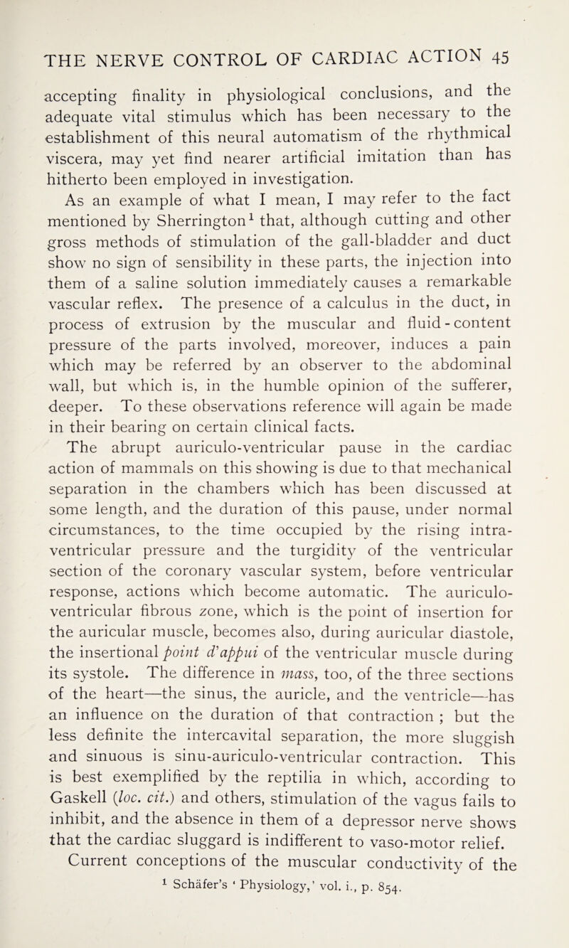 accepting finality in physiological conclusions, and the adequate vital stimulus which has been necessary to the establishment of this neural automatism of the rhythmical viscera, may yet find nearer artificial imitation than has hitherto been employed in investigation. As an example of what I mean, I may refer to the fact mentioned by Sherrington1 that, although cutting and other gross methods of stimulation of the gall-bladder and duct show no sign of sensibility in these parts, the injection into them of a saline solution immediately causes a remarkable vascular reflex. The presence of a calculus in the duct, in process of extrusion by the muscular and fluid - content pressure of the parts involved, moreover, induces a pain which may be referred by an observer to the abdominal wall, but which is, in the humble opinion of the sufferer, deeper. To these observations reference will again be made in their bearing on certain clinical facts. The abrupt auriculo-ventricular pause in the cardiac action of mammals on this showing is due to that mechanical separation in the chambers which has been discussed at some length, and the duration of this pause, under normal circumstances, to the time occupied by the rising intra¬ ventricular pressure and the turgidity of the ventricular section of the coronary vascular system, before ventricular response, actions which become automatic. The auriculo- ventricular fibrous zone, which is the point of insertion for the auricular muscle, becomes also, during auricular diastole, the insertional point d’appui of the ventricular muscle during its systole. The difference in mass, too, of the three sections of the heart—the sinus, the auricle, and the ventricle—has an influence on the duration of that contraction ; but the less definite the intercavital separation, the more sluggish and sinuous is sinu-auriculo-ventricular contraction. This is best exemplified by the reptilia in which, according to Gaskell (loc. cit.) and others, stimulation of the vagus fails to inhibit, and the absence in them of a depressor nerve shows that the cardiac sluggard is indifferent to vaso-motor relief. Current conceptions of the muscular conductivity of the 1 Schafer’s ‘ Physiology,’ vol. i., p. 854.