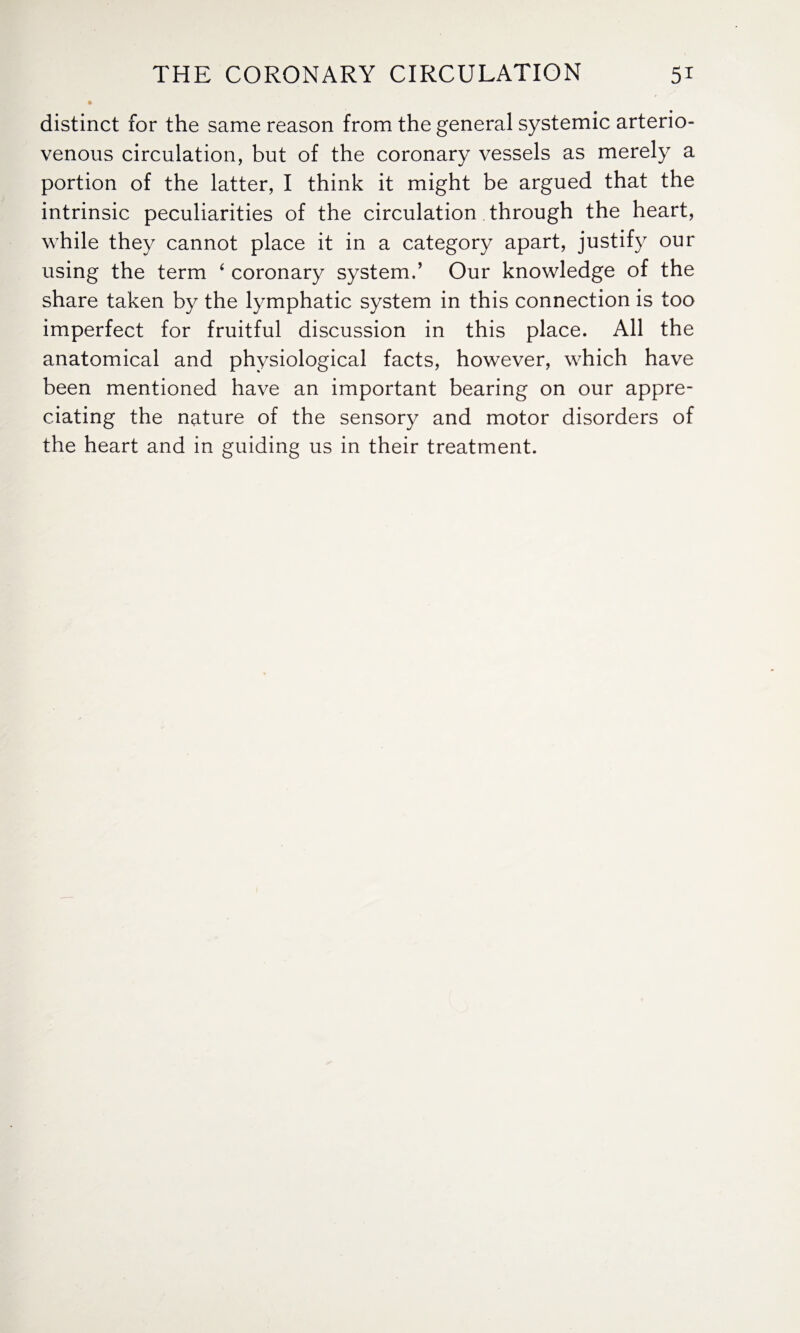 distinct for the same reason from the general systemic arterio¬ venous circulation, but of the coronary vessels as merely a portion of the latter, I think it might be argued that the intrinsic peculiarities of the circulation through the heart, while they cannot place it in a category apart, justify our using the term ‘ coronary system.’ Our knowledge of the share taken by the lymphatic system in this connection is too imperfect for fruitful discussion in this place. All the anatomical and physiological facts, however, which have been mentioned have an important bearing on our appre¬ ciating the nature of the sensory and motor disorders of the heart and in guiding us in their treatment.