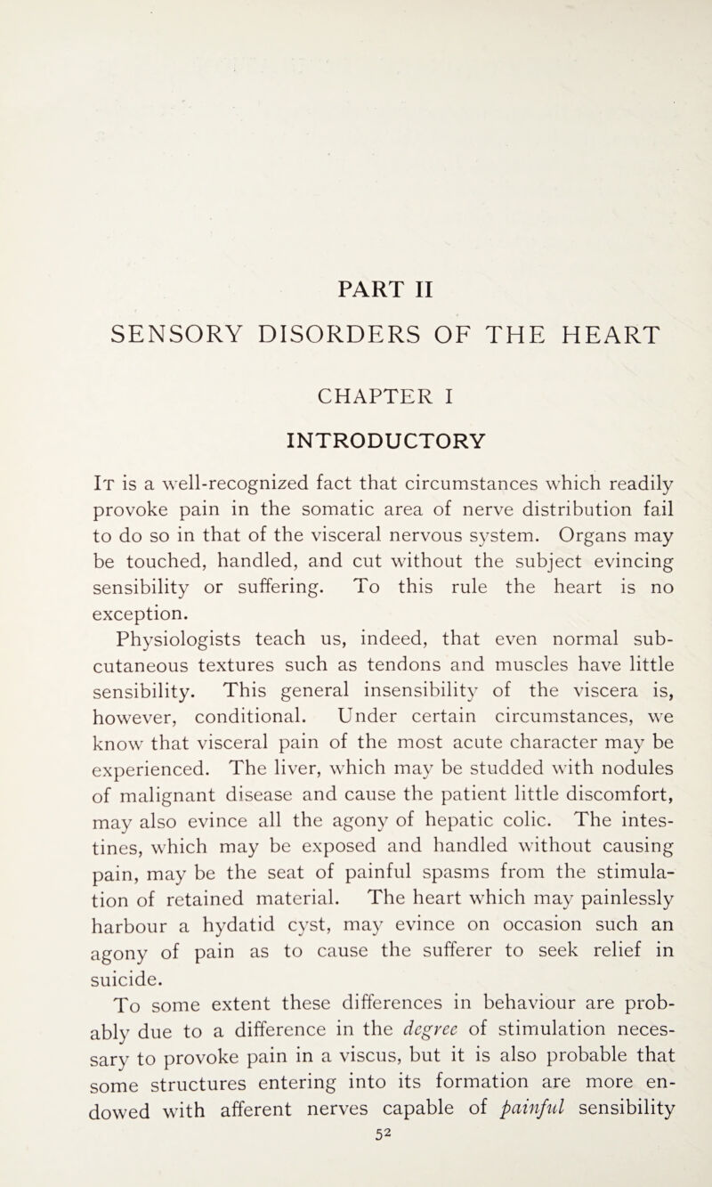 PART II SENSORY DISORDERS OF THE HEART CHAPTER I INTRODUCTORY It is a well-recognized fact that circumstances which readily provoke pain in the somatic area of nerve distribution fail to do so in that of the visceral nervous system. Organs may be touched, handled, and cut without the subject evincing sensibility or suffering. To this rule the heart is no exception. Physiologists teach us, indeed, that even normal sub¬ cutaneous textures such as tendons and muscles have little sensibility. This general insensibility of the viscera is, however, conditional. Under certain circumstances, we know that visceral pain of the most acute character may be experienced. The liver, which may be studded with nodules of malignant disease and cause the patient little discomfort, may also evince all the agony of hepatic colic. The intes¬ tines, which may be exposed and handled without causing pain, may be the seat of painful spasms from the stimula¬ tion of retained material. The heart which may painlessly harbour a hydatid cyst, may evince on occasion such an agony of pain as to cause the sufferer to seek relief in suicide. To some extent these differences in behaviour are prob¬ ably due to a difference in the degree of stimulation neces¬ sary to provoke pain in a viscus, but it is also probable that some structures entering into its formation are more en¬ dowed with afferent nerves capable of painful sensibility