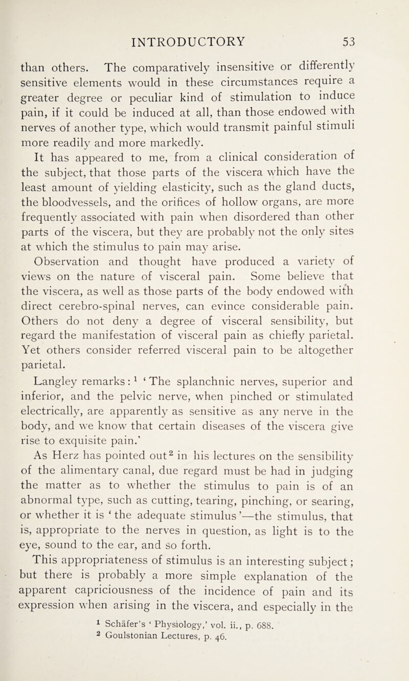 than others. The comparatively insensitive or differently sensitive elements would in these circumstances require a greater degree or peculiar kind of stimulation to induce pain, if it could be induced at all, than those endowed with nerves of another type, which would transmit painful stimuli more readily and more markedly. It has appeared to me, from a clinical consideration of the subject, that those parts of the viscera which have the least amount of yielding elasticity, such as the gland ducts, the bloodvessels, and the orifices of hollow organs, are more frequently associated with pain when disordered than other parts of the viscera, but they are probably not the only sites at which the stimulus to pain may arise. Observation and thought have produced a variety of views on the nature of visceral pain. Some believe that the viscera, as well as those parts of the body endowed with direct cerebro-spinal nerves, can evince considerable pain. Others do not deny a degree of visceral sensibility, but regard the manifestation of visceral pain as chiefly parietal. Yet others consider referred visceral pain to be altogether parietal. Langley remarks: 1 4 The splanchnic nerves, superior and inferior, and the pelvic nerve, when pinched or stimulated electrically, are apparently as sensitive as any nerve in the body, and we know that certain diseases of the viscera give rise to exquisite pain.’ As Herz has pointed out2 in his lectures on the sensibility of the alimentary canal, due regard must be had in judging the matter as to whether the stimulus to pain is of an abnormal type, such as cutting, tearing, pinching, or searing, or whether it is 4 the adequate stimulus ’—the stimulus, that is, appropriate to the nerves in question, as light is to the eye, sound to the ear, and so forth. This appropriateness of stimulus is an interesting subject; but there is probably a more simple explanation of the apparent capriciousness of the incidence of pain and its expression when arising in the viscera, and especially in the 1 Schafer’s ‘ Physiology,’ vol. ii., p. 688. 2 Goulstonian Lectures, p. 46.