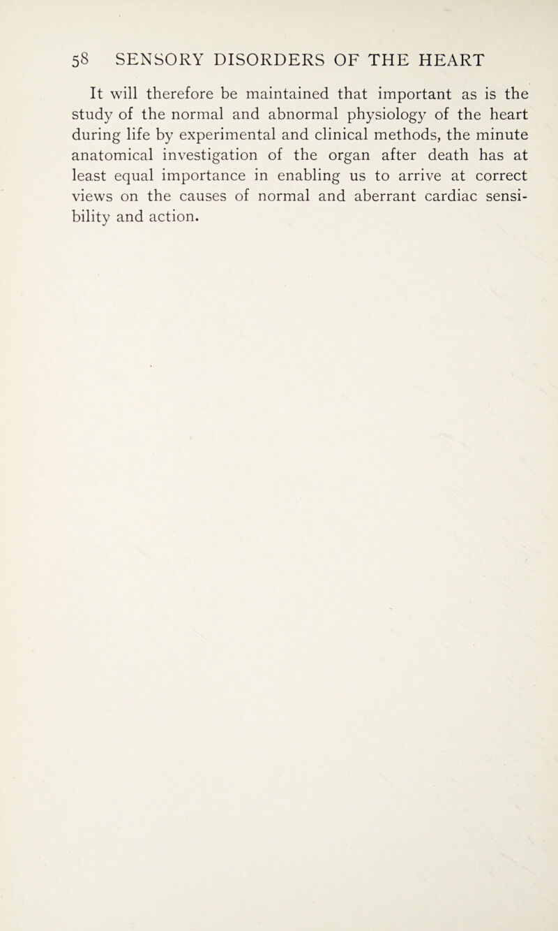 It will therefore be maintained that important as is the study of the normal and abnormal physiology of the heart during life by experimental and clinical methods, the minute anatomical investigation of the organ after death has at least equal importance in enabling us to arrive at correct views on the causes of normal and aberrant cardiac sensi¬ bility and action.