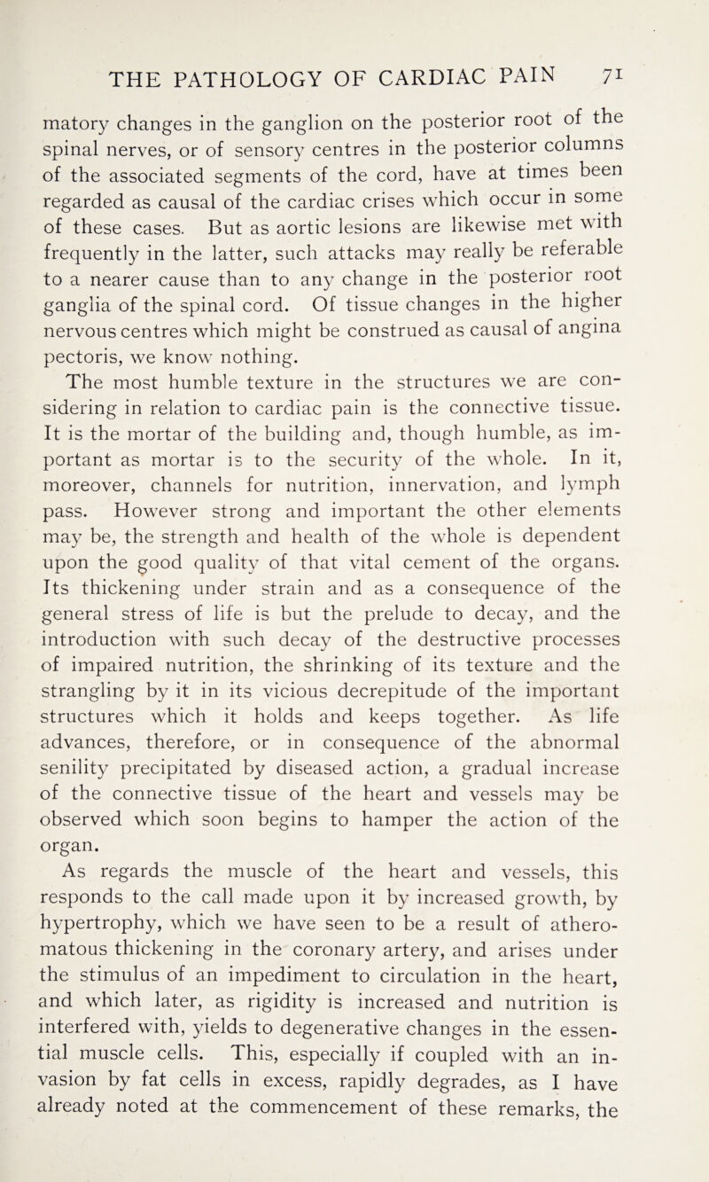 matory changes in the ganglion on the posterior root of the spinal nerves, or of sensory centres in the posterior columns of the associated segments of the cord, have at times been regarded as causal of the cardiac crises which occur in some of these cases. But as aortic lesions are likewise met with frequently in the latter, such attacks may really be referable to a nearer cause than to any change in the posterior root ganglia of the spinal cord. Of tissue changes in the higher nervous centres which might be construed as causal of angina pectoris, we know nothing. The most humble texture in the structures we are con¬ sidering in relation to cardiac pain is the connective tissue. It is the mortar of the building and, though humble, as im¬ portant as mortar is to the security of the whole. In it, moreover, channels for nutrition, innervation, and lymph pass. However strong and important the other elements may be, the strength and health of the whole is dependent upon the good quality of that vital cement of the organs. Its thickening under strain and as a consequence of the general stress of life is but the prelude to decay, and the introduction with such decay of the destructive processes of impaired nutrition, the shrinking of its texture and the strangling by it in its vicious decrepitude of the important structures which it holds and keeps together. As life advances, therefore, or in consequence of the abnormal senility precipitated by diseased action, a gradual increase of the connective tissue of the heart and vessels may be observed which soon begins to hamper the action of the organ. As regards the muscle of the heart and vessels, this responds to the call made upon it by increased growth, by hypertrophy, which we have seen to be a result of athero¬ matous thickening in the coronary artery, and arises under the stimulus of an impediment to circulation in the heart, and which later, as rigidity is increased and nutrition is interfered with, yields to degenerative changes in the essen¬ tial muscle cells. This, especially if coupled with an in¬ vasion by fat cells in excess, rapidly degrades, as I have already noted at the commencement of these remarks, the