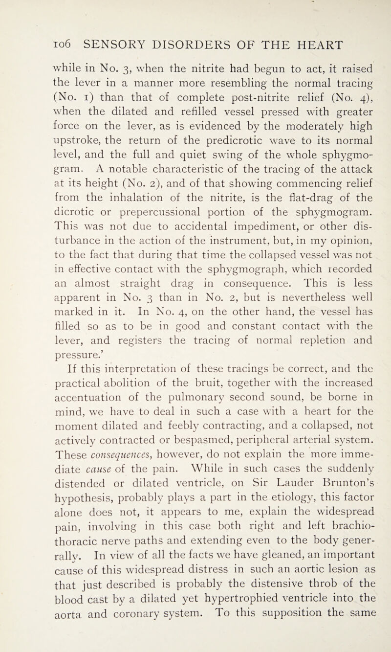 while in No. 3, when the nitrite had begun to act, it raised the lever in a manner more resembling the normal tracing (No. 1) than that of complete post-nitrite relief (No. 4), when the dilated and refilled vessel pressed with greater force on the lever, as is evidenced by the moderately high upstroke, the return of the predicrotic wave to its normal level, and the full and quiet swing of the whole sphygmo- gram. A notable characteristic of the tracing of the attack at its height (No. 2), and of that showing commencing relief from the inhalation of the nitrite, is the flat-drag of the dicrotic or prepercussional portion of the sphygmogram. This was not due to accidental impediment, or other dis¬ turbance in the action of the instrument, but, in my opinion, to the fact that during that time the collapsed vessel was not in effective contact with the sphygmograph, which recorded an almost straight drag in consequence. This is less apparent in No. 3 than in No. 2, but is nevertheless well marked in it. In No. 4, on the other hand, the vessel has filled so as to be in good and constant contact with the lever, and registers the tracing of normal repletion and pressure.’ If this interpretation of these tracings be correct, and the practical abolition of the bruit, together with the increased accentuation of the pulmonary second sound, be borne in mind, we have to deal in such a case with a heart for the moment dilated and feebly contracting, and a collapsed, not actively contracted or bespasmed, peripheral arterial system. These consequences, however, do not explain the more imme¬ diate cause of the pain. While in such cases the suddenly distended or dilated ventricle, on Sir Lauder Brunton’s hypothesis, probably plays a part in the etiology, this factor alone does not, it appears to me, explain the widespread pain, involving in this case both right and left brachio- thoracic nerve paths and extending even to the body gener- rallv. In view of all the facts we have gleaned, an important cause of this widespread distress in such an aortic lesion as that just described is probably the distensive throb of the blood cast by a dilated yet hypertrophied ventricle into the aorta and coronary system. To this supposition the same