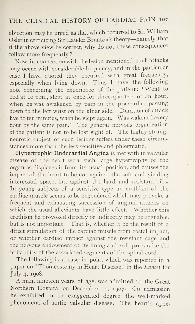 objection maybe urged as that which occurred to Sir William Osier in criticizing Sir Lauder Brunton’s theory—namely, that if the above view be correct, why do not these consequences follow more frequently ? Now, in connection with the lesion mentioned, such attacks may occur with considerable frequency, and in the particular case I have quoted they occurred with great frequency, especially when lying down. Thus I have the following note concerning the experience of the patient: ' Went to bed at 10 p.m., slept at once for three-quarters of an hour, when he was awakened by pain in the prsecordia, passing down to the left wrist on the ulnar side. Duration of attack five to ten minutes, when he slept again. Was wakened every hour by the same pain.’ The general nervous organization of the patient is not to be lost sight of. The highly strung, neurotic subject of such lesions suffers under these circum¬ stances more than the less sensitive and phlegmatic. Hypertrophic Endocardial Angina is met with in valvular disease of the heart with such large hypertrophy of the organ as displaces it from its usual position, and causes the impact of the heart to be not against the soft and yielding intercostal space, but against the hard and resistant ribs. In young subjects of a sensitive type an erethism of the cardiac muscle seems to be engendered which may provoke a frequent and exhausting succession of anginal attacks on which the usual alleviants have little effect. Whether this erethism be provoked directly or indirectly may be arguable, but is not important. That is, whether it be the result of a direct stimulation of the cardiac muscle from costal impact, or whether cardiac impact against the resistant cage and the nervous endowment of its lining and soft parts raise the irritability of the associated segments of the spinal cord. The following is a case in point which was reported in a paper on 'Thoracostomy in Heart Disease,’ in the Lancet for July 4, 1908. A man, nineteen years of age, was admitted to the Great Northern Hospital on December 12, 1907. On admission he exhibited in an exaggerated degree the well-marked phenomena of aortic valvular disease. The heart’s apex-