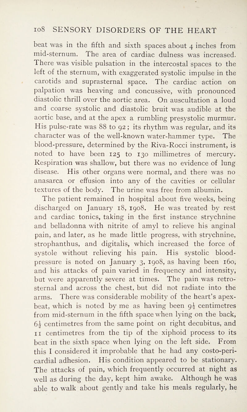 beat was in the fifth and sixth spaces about 4 inches from mid-sternum. The area of cardiac dulness was increased. There was visible pulsation in the intercostal spaces to the left of the sternum, with exaggerated systolic impulse in the carotids and suprasternal space. The cardiac action on palpation was heaving and concussive, with pronounced diastolic thrill over the aortic area. On auscultation a loud and coarse systolic and diastolic bruit was audible at the aortic base, and at the apex a rumbling presystolic murmur. His pulse-rate was 88 to 92; its rhythm was regular, and its character was of the well-known water-hammer type. The blood-pressure, determined by the Riva-Rocci instrument, is noted to have been 125 to 130 millimetres of mercury. Respiration was shallow, but there was no evidence of lung disease. His other organs were normal, and there was no anasarca or effusion into any of the cavities or cellular textures of the body. The urine was free from albumin. The patient remained in hospital about five weeks, being discharged on January 18, 1908. He was treated by rest and cardiac tonics, taking in the first instance strychnine and belladonna with nitrite of amyl to relieve his anginal pain, and later, as he made little progress, with strychnine, strophanthus, and digitalis, which increased the force of systole without relieving his pain. His systolic blood- pressure is noted on January 3, 1908, as having been 160^ and his attacks of pain varied in frequency and intensity, but were apparently severe at times. The pain was retro¬ sternal and across the chest, but did not radiate into the arms. There was considerable mobility of the heart’s apex- beat, which is noted by me as having been 9^ centimetres from mid-sternum in the fifth space when lying on the back, 6A centimetres from the same point on right decubitus, and 11 centimetres from the tip of the xiphoid process to its beat in the sixth space when lying on the left side. From this I considered it improbable that he had any costo-peri- cardial adhesion. His condition appeared to be stationary. The attacks of pain, which frequently occurred at night as well as during the day, kept him awake. Although he was able to walk about gently and take his meals regularly, he