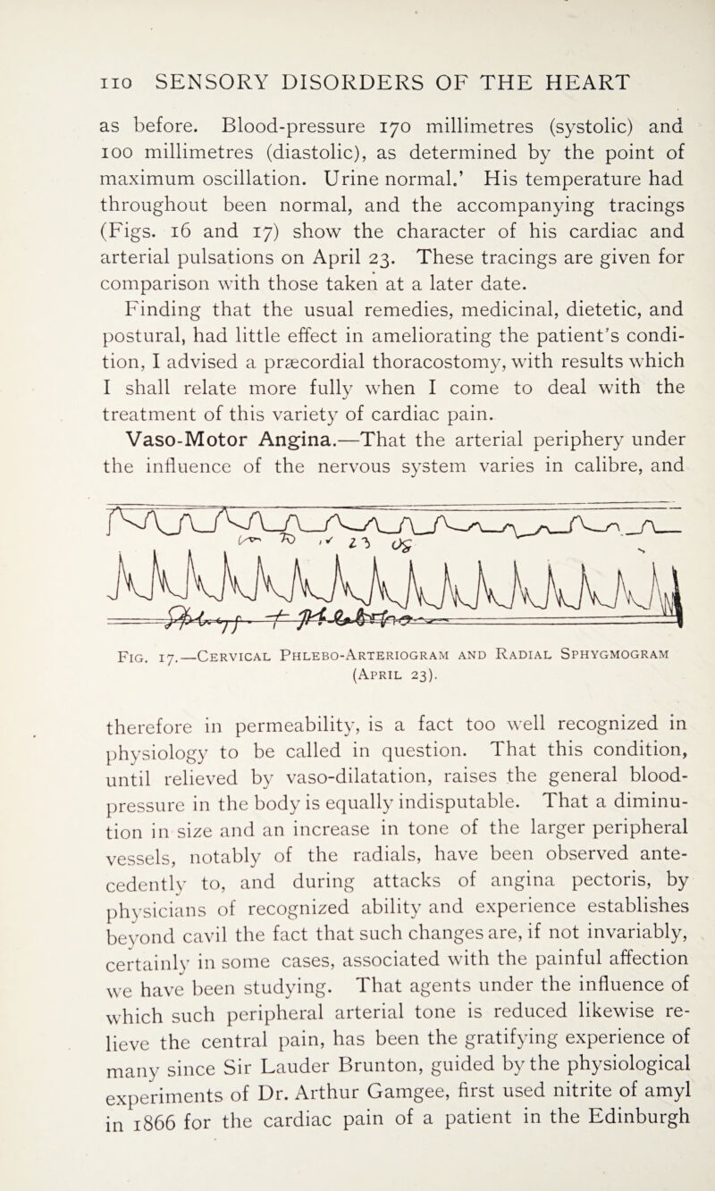 as before. Blood-pressure 170 millimetres (systolic) and 100 millimetres (diastolic), as determined by the point of maximum oscillation. Urine normal.’ His temperature had throughout been normal, and the accompanying tracings (Figs. 16 and 17) show the character of his cardiac and arterial pulsations on April 23. These tracings are given for comparison with those taken at a later date. Finding that the usual remedies, medicinal, dietetic, and postural, had little effect in ameliorating the patient’s condi¬ tion, I advised a praecordial thoracostomy, with results which I shall relate more fully when I come to deal with the treatment of this variety of cardiac pain. Vaso-Motor Angina.—That the arterial periphery under the influence of the nervous system varies in calibre, and Fig. 17._Cervical Phlebo-Arteriogram and Radial Sphygmogram (April 23). therefore in permeability, is a fact too well recognized in physiology to be called in question. That this condition, until relieved by vaso-dilatation, raises the general blood- pressure in the body is equally indisputable. That a diminu¬ tion in size and an increase in tone of the larger peripheral vessels, notably of the radials, have been observed ante¬ cedently to, and during attacks of angina pectoris, by physicians of recognized ability and experience establishes beyond cavil the fact that such changes are, if not invariably, certainly in some cases, associated with the painful affection we have been studying. That agents under the influence of which such peripheral arterial tone is reduced likewise re¬ lieve the central pain, has been the gratifying experience of many since Sir Lauder Brunton, guided by the physiological experiments of Dr. Arthur Gamgee, first used nitrite of amyl in 1866 for the cardiac pain of a patient in the Edinburgh