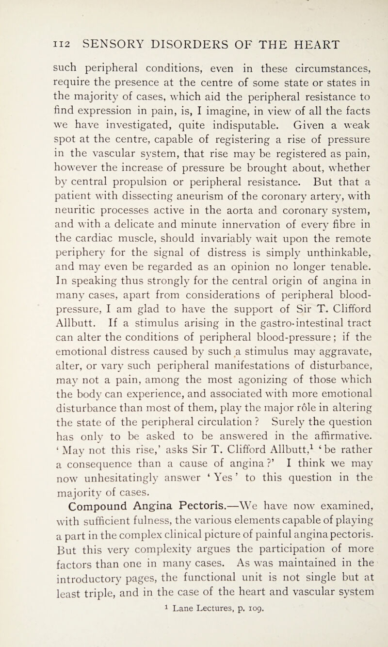 such peripheral conditions, even in these circumstances, require the presence at the centre of some state or states in the majority of cases, which aid the peripheral resistance to find expression in pain, is, I imagine, in view of all the facts we have investigated, quite indisputable. Given a weak spot at the centre, capable of registering a rise of pressure in the vascular system, that rise may be registered as pain, however the increase of pressure be brought about, whether by central propulsion or peripheral resistance. But that a patient with dissecting aneurism of the coronary artery, with neuritic processes active in the aorta and coronary system, and with a delicate and minute innervation of every fibre in the cardiac muscle, should invariably wait upon the remote periphery for the signal of distress is simply unthinkable, and may even be regarded as an opinion no longer tenable. In speaking thus strongly for the central origin of angina in many cases, apart from considerations of peripheral blood- pressure, I am glad to have the support of Sir T. Clifford Allbutt. If a stimulus arising in the gastro-intestinal tract can alter the conditions of peripheral blood-pressure; if the emotional distress caused by such a stimulus may aggravate, alter, or vary such peripheral manifestations of disturbance, may not a pain, among the most agonizing of those which the body can experience, and associated with more emotional disturbance than most of them, play the major role in altering the state of the peripheral circulation ? Surely the question has only to be asked to be answered in the affirmative. ‘ May not this rise,’ asks Sir T. Clifford Allbutt,1 4 be rather a consequence than a cause of angina ?’ I think we may now unhesitatingly answer ‘ Yes ’ to this question in the majority of cases. Compound Angina Pectoris.—We have now examined, with sufficient fulness, the various elements capable of playing a part in the complex clinical picture of painful angina pectoris. But this very complexity argues the participation of more factors than one in many cases. As was maintained in the introductory pages, the functional unit is not single but at least triple, and in the case of the heart and vascular system 1 Lane Lectures, p. 109.