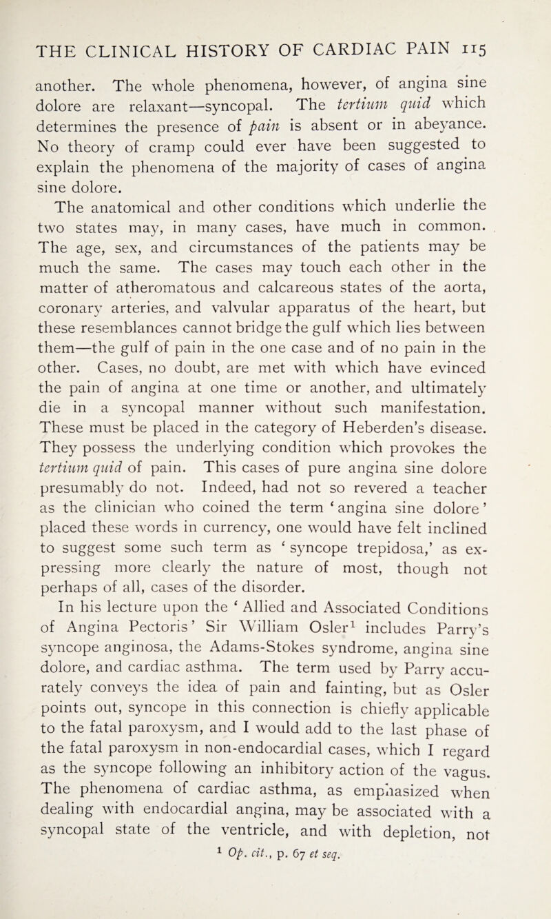 another. The whole phenomena, however, of angina sine dolore are relaxant—syncopal. The tertium quid which determines the presence of pain is absent or in abeyance. No theory of cramp could ever have been suggested to explain the phenomena of the majority of cases of angina sine dolore. The anatomical and other conditions which underlie the two states may, in many cases, have much in common. The age, sex, and circumstances of the patients may be much the same. The cases may touch each other in the matter of atheromatous and calcareous states of the aorta, coronary arteries, and valvular apparatus of the heart, but these resemblances cannot bridge the gulf which lies between them—the gulf of pain in the one case and of no pain in the other. Cases, no doubt, are met with which have evinced the pain of angina at one time or another, and ultimately die in a syncopal manner without such manifestation. These must be placed in the category of Heberden’s disease. They possess the underlying condition which provokes the tertium quid of pain. This cases of pure angina sine dolore presumably do not. Indeed, had not so revered a teacher as the clinician who coined the term ‘ angina sine dolore ’ placed these words in currency, one would have felt inclined to suggest some such term as 4 syncope trepidosa,’ as ex¬ pressing more clearly the nature of most, though not perhaps of all, cases of the disorder. In his lecture upon the ‘ Allied and Associated Conditions of Angina Pectoris’ Sir William Osier1 includes Parry’s syncope anginosa, the Adams-Stokes syndrome, angina sine dolore, and cardiac asthma. The term used by Parry accu¬ rately conveys the idea of pain and fainting, but as Osier points out, syncope in this connection is chiefly applicable to the fatal paroxysm, and I would add to the last phase of the fatal paroxysm in non-endocardial cases, which I regard as the syncope following an inhibitory action of the vagus. The phenomena of cardiac asthma, as emphasized when dealing with endocardial angina, may be associated with a syncopal state of the ventricle, and with depletion, not