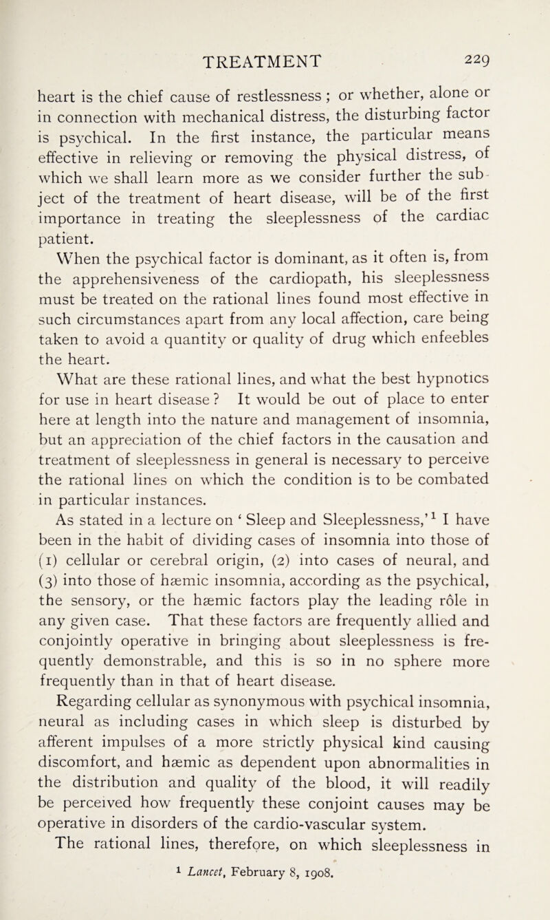 heart is the chief cause of restlessness ; or whether, alone 01 in connection with mechanical distress, the disturbing factor is psychical. In the first instance, the particular means effective in relieving or removing the physical distress, of which we shall learn more as we consider further the sub¬ ject of the treatment of heart disease, will be of the first importance in treating the sleeplessness of the cardiac patient. When the psychical factor is dominant, as it often is, from the apprehensiveness of the cardiopath, his sleeplessness must be treated on the rational lines found most effective in such circumstances apart from any local affection, care being taken to avoid a quantity or quality of drug which enfeebles the heart. What are these rational lines, and what the best hypnotics for use in heart disease ? It would be out of place to enter here at length into the nature and management of insomnia, but an appreciation of the chief factors in the causation and treatment of sleeplessness in general is necessary to perceive the rational lines on which the condition is to be combated in particular instances. As stated in a lecture on ‘ Sleep and Sleeplessness,’1 I have been in the habit of dividing cases of insomnia into those of (1) cellular or cerebral origin, (2) into cases of neural, and (3) into those of hsemic insomnia, according as the psychical, the sensory, or the hsemic factors play the leading role in any given case. That these factors are frequently allied and conjointly operative in bringing about sleeplessness is fre¬ quently demonstrable, and this is so in no sphere more frequently than in that of heart disease. Regarding cellular as synonymous with psychical insomnia, neural as including cases in which sleep is disturbed by afferent impulses of a more strictly physical kind causing discomfort, and hsemic as dependent upon abnormalities in the distribution and quality of the blood, it will readily be perceived how frequently these conjoint causes may be operative in disorders of the cardio-vascular system. The rational lines, therefore, on which sleeplessness in 1 Lancet, February 8, 1908.