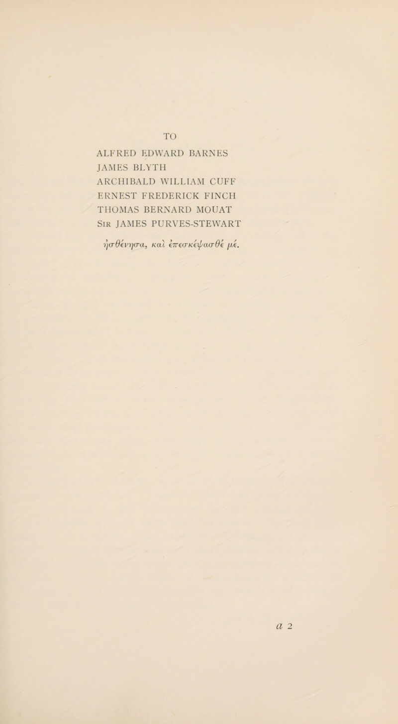 TO ALFRED EDWARD BARNES JAMES BLYTH ARCHIBALD WILLIAM CUFF ERNEST FREDERICK FINCH THOMAS BERNARD MOUAT Sir JAMES PURVES-STEWART ^(rOevrjG-a, kclI eTrecrKexpacrOe fx'e. Cl 2