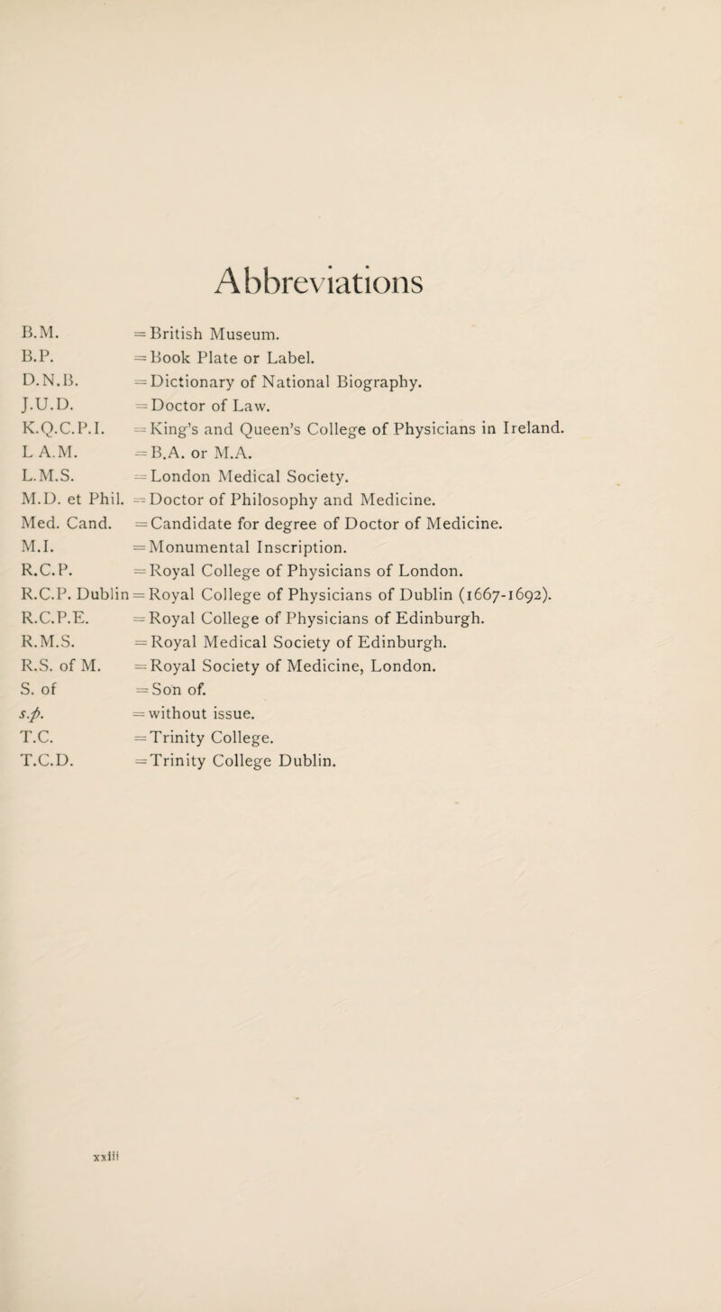 Abbreviations B.M. B.P. D.N.B. J. U.D. K. Q.C.P.I. L A.M. L. M.S. M. D. et Phil. Med. Cand. M.I. R.C.P. R.C.P. Dublin R.C.P.E. R.M.S. R. S. of M. S. of s.ft. T. C. T.C.D. = British Museum. = Book Plate or Label. = Dictionary of National Biography. = Doctor of Law. = King’s and Queen’s College of Physicians in Ireland. = B.A. or M.A. -London Medical Society. -Doctor of Philosophy and Medicine. = Candidate for degree of Doctor of Medicine. = Monumental Inscription. = Royal College of Physicians of London. = Royal College of Physicians of Dublin (1667-1692). = Royal College of Physicians of Edinburgh. = Royal Medical Society of Edinburgh. = Royal Society of Medicine, London. = Son of. = without issue. = Trinity College. ^Trinity College Dublin.