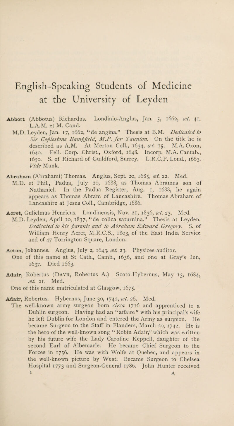 English-Speaking Students of Medicine at the University of Leyden Abbott (Abbotus) Richardus. Londinio-Anglus, Jan. 5, 1662, cet. 41. L.A.M. et M. Cand. M.D. Leyden, Jan. 17, 1662, “de angina.” Thesis at B.M. Dedicated to Sir Cofilesto?ie Bampfield, M.P. for Taunton. On the title he is described as A.M. At Merton Coll., 1634, cet. 15. M.A. Oxon, 1640. Fell. Corp. Christ., Oxford, 1648. Incorp. M.A. Cantab., 1650. S. of Richard of Guildford, Surrey. L.R.C.P. Lond., 1663. Vide Munk. Abraham (Abrahami) Thomas. Anglus, Sept. 20, 1685, cet. 22. Med. M.D. et Phil., Padua, July 20, 1688, as Thomas Abramus son of Nathaniel. In the Padua Register, Aug. 1, 1688, he again appears as Thomas Abram of Lancashire. Thomas Abraham of Lancashire at Jesus Coll., Cambridge, 1686. Acret, Gulielmus Henricus. Londinensis, Nov. 21, 1836, cet. 23. Med. M.D. Leyden, April 10, 1837, “ de colica saturnina.” Thesis at Leyden. Dedicated to his parents and to Abraham Edward Gregory. S. of William Henry Acret, M.R.C.S., 1803, of the East India Service and of 47 Torrington Square, London. Acton, Johannes. Anglus, July 2, 1643, cet. 23. Physices auditor. One of this name at St Cath., Camb., 1636, and one at Gray’s Inn, 1637. Died 1663. Adair, Robertus (Dayr, Robertus A.) Scoto-Hybernus, May 13, 1684, cet. 21. Med. One of this name matriculated at Glasgow, 1675. Adair, Robertus. Hybernus, June 30, 1742, cet. 26. Med. The well-known army surgeon born circa 1716 and apprenticed to a Dublin surgeon. Having had an “affaire” with his principal’s wife he left Dublin for London and entered the Army as surgeon. He became Surgeon to the Staff in Flanders, March 20, 1742. He is the hero of the well-known song “Robin Adair,” which was written by his future wife the Lady Caroline Keppell, daughter of the second Earl of Albemarle. He became Chief Surgeon to the Forces in 1756. He was with Wolfe at Quebec, and appears in the well-known picture by West. Became Surgeon to Chelsea Hospital 1773 and Surgeon-General 1786. John Hunter received