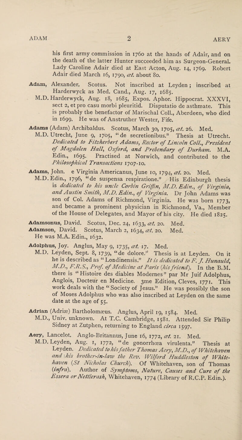 his first army commission in 1760 at the hands of Adair, and on the death of the latter Hunter succeeded him as Surgeon-General. Lady Caroline Adair died at East Acton, Aug. 14, 1769. Robert Adair died March 16, 1790, cet. about 80. Adam, Alexander. Scotus. Not inscribed at Leyden; inscribed at Harderwyck as Med. Cand., Aug. 17, 1685. M.D. Harderwyck, Aug. 18, 1685, Expos. Aphor. Hippocrat. XXXVI, sect 2, et pro casu morbi pleuritid. Disputatio de asthmate. This is probably the benefactor of Marischal Coll., Aberdeen, who died in 1699. He was of Anstruther Wester, Fife. Adams (Adam) Archibaldus. Scotus, March 30, 1705, cet. 26. Med. M.D. Utrecht, June 9, 1705, “ de secretionibus.” Thesis at Utrecht. Dedicated to Fitzherbert Adams, Rector of Lincoln Colt., President of Magdalen Hall, Oxford, and Prebendary of Durham. M.A. Edin., 1695. Practised at Norwich, and contributed to the Philosophical Transactions 1707-10. Adams, John, e Virginia Americanus, June 10, 1794, cet. 20. Med. M.D. Edin., 1796, “de suspensa respiratione.” His Edinburgh thesis is dedicated to his uncle Corbin Griffin, M.D. Edin., of Virginia, and Austin Smith, M.D. Edin., of Virginia. Dr John Adams was son of Col. Adams of Richmond, Virginia. He was born 1773, and became a prominent physician in Richmond, Va., Member of the House of Delegates, and Mayor of his city. He died 1825. Adamsonus, David. Scotus, Dec. 24, 1633, cet. 20. Med. Adamson, David. Scotus, March 2, 1634, cet. 20. Med. He was M.A. Edin., 1632. Adolphus, Joy. Anglus, May 9, 1735, cet. 17. Med. M.D. Leyden, Sept. 8, 1739, “de doloreA Thesis is at Leyden. On it he is described as “ Londinensis.” It is dedicated to F. f. Hunauld, M.D., F.R.S., Prof of Medicine at Paris (his friend). In the B.M. there is “Histoire des diables Modernes” par Mr Juif Adolphus, Anglois, Docteur en Medicine. 3me Edition, Cleves, 1771. This work deals with the “Society of Jesus.” He was possibly the son of Moses Adolphus who was also inscribed at Leyden on the same date at the age of 55. Adrian (Adriae) Bartholomaeus. Anglus, April 19, 1584. Med. M.D., Univ. unknown. At T.C. Cambridge, 1581. Attended Sir Philip Sidney at Zutphen, returning to England circa 1597. Aery, Lancelot. Anglo-Britannus, June 16, 1772, cet. 21. Med. M.D. Leyden, Aug. 1, 1772, “de gonorrhoea virulenta.” Thesis at Leyden. Dedicated to hisfather Thomas Aery, M.D., of Whitehaven and \his brother-in-law the Rev. Wilford Huddleston of White¬ haven (St Nicholas Church). Of Whitehaven, son of Thomas (infra). Author of Symptoms, Nature, Causes and Cure of the Essera or Nettlerash, Whitehaven, 1774 (Library of R.C.P. Edin.).