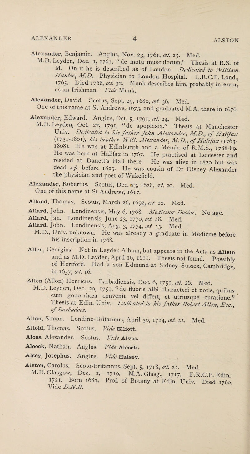 ALSTON Alexander, Benjamin. Anglus, Nov. 23, 1761, cet. 25. Med. M.D. Leyden, Dec. 1, 1761, “de motu musculorum.” Thesis at R.S. of M. On it he is described as of London. Dedicated to William Hunter, M.D. Physician to London Hospital. L.R.C.P. Lond., 1765. Died 1768, cet. 32. Munk describes him, probably in error, as an Irishman. Vide Munk. Alexander, David. Scotus, Sept. 29, 1680, cet. 36. Med. One of this name at St Andrews, 1673> and graduated M.A. there in 1676. Alexander, Edward. Anglus, Oct. 5, 1791, cet. 24, Med. M.D. Leyden, Oct. 27, 1791, “de apoplexia.” Thesis at Manchester Univ. Dedicated to his father John Alexander, M.D., of Halifax (1731-1801), his brother Will. Alexander, M.D., of Halifax (1763- l8°8). He was at Edinburgh and a Memb. of R.M.S., 1788-89. He was born at Halifax in 1767. He practised at Leicester and resided at Danett’s Hall there. He was alive in 1820 but was dead s.p. before 1823. He was cousin of Dr Disney Alexander the physician and poet of Wakefield. Alexander, Robertus. Scotus, Dec. >23, 1628, cet. 20. Med. One of this name at St Andrews, 1617. Alland, Thomas. Scotus, March 26, 1692, cet. 22. Med. Allard, John. Londinensis, May 6, 1768. Medicines Doctor. No age. Allard, Jan. Londinensis, June 23, 1770, cet. 48. Med. Allard, John. Londinensis, Aug. 3, 1774, at. S3- Med. M.D., Univ. unknown. He was already a graduate in Medicine before his inscription in 1768. Allen, Georgius. Not in Leyden Album, but appears in the Acta as Allein and as M.D. Leyden, April 16, 1611. Thesis not found. Possibly of Hertford. Had a son Edmund at Sidney Sussex, Cambridge, in 1637, cet. 16. Allen (Allon) Henricus. Barbadiensis, Dec. 6, 1751, cet. 26. Med. M.D. Leyden, Dec. 20, 175 B ude fluoris albi characteri et notis, quibus cum gonorrhoea convenit vel differt, et utriusque curatione.” Thesis at Edin. Univ. Dedicated to his father Robert Allen, Esq., of Barbadoes. Allen, Simon. Londino-Britannus, April 30, 1714, cet. 22. Med. Alloid, Thomas. Scotus. Vide Elliott. Aloes, Alexander. Scotus. Vide Alves. Aloock, Nathan. Anglus. Vide Alcock. Alsey, Josephus. Anglus. Vide Halsey. Alston, Carolus. Scoto-Britannus, Sept. 5, 1718, cet. 25. Med. M.D. Glasgow, Dec. 2, 1719. M.A. Glasg., 1717. F.R.C.P. Edin., 1721. Born 1683. Prof, of Botany at Edin. Univ. Died 1760. Vide D.N.B.