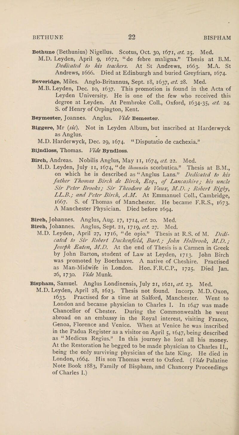 Bethune (Bethunius) Nigellus. Scotus, Oct. 30, 1671, cet. 25. Med. M.D. Leyden, April 9, 1672, “de febre maligna.” Thesis at B.M. Dedicated to his teachers. At St Andrews, 1663. M.A. St Andrews, 1666. Died at Edinburgh and buried Greyfriars, 1674. Beveridge, Miles. Anglo-Britannus, Sept. 18, 1637, cet. 28. Med. M.B. Leyden, Dec. 10, 1637. This promotion is found in the Acta of Leyden University. He is one of the few who received this degree at Leyden. At Pembroke Coll., Oxford, 1634-35, cet. 24. S. of Henry of Orpington, Kent. Beymester, Joannes. Anglus. Vide Semester. Biggere, Mr {sic). Not in Leyden Album, but inscribed at Harderwyck as Anglus. M.D. Harderwyck, Dec. 29, 1674. “Disputatio de cachexia.” Bijndloss, Thomas. Vide Byndloss. Birch, Andreas. Nobilis Anglus, May 11, 1674, cet. 22. Med. M.D. Leyden, July 11, 1674, “de idioKada scorbutica.” Thesis at B.M., on which he is described as “Anglus Lans.” Dedicated to his father Thomas Birch de Birch, Esq., of Lajicashire ; his imcle Sir Peter Brooksj Sir Theodore de Vaux, M.D. ; Robert Rigby, LL.B.j and Peter Birch, A.M. At Emmanuel Coll., Cambridge, 1667. S. of Thomas of Manchester. He became F.R.S., 1673. A Manchester Physician. Died before 1694. Birch, Johannes. Anglus, Aug. 17, 1714,^/. 20. Med. Birch, Johannes. Anglus, Sept. 21, 1719, cet. 27. Med. M.D. Leyden, April 27, 1716, “de opio.” Thesis at R.S. of M. Dedi¬ cated to Sir Robert Duckenfield,’ Bart.; fohn Holbrook, M.D.; foseph Eato?i, M.D. At the end of Thesis is a Carmen in Greek by John Barton, student of Law at Leyden, 1713. John Birch was promoted by Boerhaave. A native of Cheshire. Practised as Man-Midwife in London. Hon. F.R.C.P., 1725. Died Jan. 26, 1730. Vide Munk. Bispham, Samuel. Anglus Londinensis, July 21, 1621, cet. 23. Med. M.D. Leyden, April 28, 1623. Thesis not found. Incorp. M.D. Oxon, 1633. Practised for a time at Salford, Manchester. Went to London and became physician to Charles I. In 1647 was made Chancellor of Chester. During the Commonwealth he went abroad on an embassy in the Royal interest, visiting France, Genoa, Florence and Venice. When at Venice he was inscribed in the Padua Register as a visitor on April 5? 1647? being described as Medicus Regius.” In this journey he lost all his money. At the Restoration he begged to be made physician to Charles II., being the only surviving physician of the late King. He died in London, 1664. His son Thomas went to Oxford. (Vide Palatine Note Book 1883, Family of Bispham, and Chancery Proceedings of Charles I.)