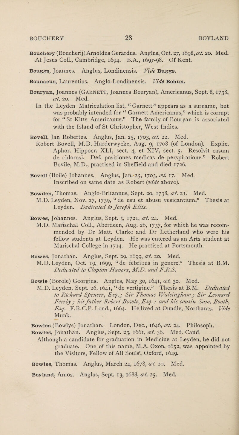 Bouchery (Boucherij) Arnoldus Gerardus. Anglus, Oct. 27, 1698, cet. 20. Med. At Jesus Coll., Cambridge, 1694. B.A., 1697-98. Of Kent. Bouggs, Joannes. Anglus, Londinensis. Vide Buggs. Bounaeus, Laurentius. Anglo-Londinensis. Vide Bohun. Bouryan, Joannes (Garnett, Joannes Bouryan), Americanus, Sept. 8, 1738, cet. 20. Med. In the Leyden Matriculation list, “ Garnett ” appears as a surname, but was probably intended for “ Garnett Americanus,” which is corrupt for “ St Kitts Americanus.” The family of Bouryan is associated with the Island of St Christopher, West Indies. Bovell, Jan Robertus. Anglus, Jan. 25, 1703, cet. 22. Med. Robert Bovell, M.D. Harderwycke, Aug. 9, 1708 (of London). Explic. Aphor. Hippocr. XLI, sect. 4, et XIV, sect. 5. Resolvit casum de chlorosi. Def. positiones medicas de perspiratione.” Robert Bovile, M.D., practised in Sheffield and died 1726. Bovell (Boile) Johannes. Anglus, Jan. 25, 1703, cet. 17. Med. Inscribed on same date as Robert (vide above). Bowden, Thomas. Anglo-Britannus, Sept. 20, 1738, cet. 21. Med. M.D. Leyden, Nov. 27, 1739, “ de usu et abusu vesicantium.” Thesis at Leyden. Dedicated to Joseph Ellis. Bowes, Johannes. Anglus, Sept. 5, 1721, cet. 24. Med. M.D. Marischal Coll., Aberdeen, Aug. 26, 1737, for which he was recom¬ mended by Dr Matt. Clarke and Dr Letherland who were his fellow students at Leyden. He was entered as an Arts student at Marischal College in 1714. He practised at Portsmouth. Bowes, Jonathan. Anglus, Sept. 29, 1699, cet. 20. Med. M.D. Leyden, Oct. 19, 1699, “de febribus in genere.” Thesis at B.M. Dedicated to Clop ton Havers, M.D. and F.R.S. Bowie (Borole) Georgius. Anglus, May 30, 1641, cet. 30. Med. M.D. Leyden, Sept. 26, 1641, “ de vertigine.” Thesis at B.M. Dedicated to Richard Spenser, Esq.; Sir Thomas Walsinghamj Sir Leonard Feerby ; his father Robert Bowie, Esq.j and his cousin Sam. Booth, Esq. F.R.C.P. Lond., 1664. Hejived at Oundle, Northants. Vide Munk. Bowles (Bowlys) Jonathan. London, Dec., 1646, cet. 24. Philosoph. Bowles, Jonathan. Anglus, Sept. 23, 1661, cet. 36. Med. Cand. Although a candidate for graduation in Medicine at Leyden, he did not graduate. One of this name, M.A. Oxon, 1652, was appointed by the Visitors, Fellow of All Souls’, Oxford, 1649. Bowles, Thomas. Anglus, March 24, 1678, cet. 20. Med. Boyland, Amos. Anglus, Sept. 13, 1688, cet. 25. Med.