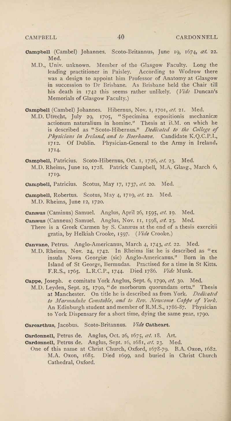 Campbell (Cambel) Johannes. Scoto-Britannus, June 19, 1674, 22- Med. M.D., Univ. unknown. Member of the Glasgow Faculty. Long the leading practitioner in Paisley. According to Wodrow there was a design to appoint him Professor of Anatomy at Glasgow in succession to Dr Brisbane. As Brisbane held the Chair till his death in 1742 this seems rather unlikely. (Vide Duncan’s Memorials of Glasgow Faculty.) Campbell (Cambel) Johannes. Hibernus, Nov. 1, 1701, cet. 21. Med. M.D. Utrecht, July 29, 1705, “ Specimina expositionis mechanicse actionum naturalium in homine.” Thesis at B.M. on which he is described as “ Scoto-Hibernus.” Dedicated to the College of Physicians in Ireland^ and to Boerhaave. Candidate K.Q.C.P.I., 1712. Of Dublin. Physician-General to the Army in Ireland, 1714. Campbell, Patricius. Scoto-FIibernus, Oct. 1, 1726, cet. 23, Med. M.D. Rheims, June 10, 1728. Patrick Campbell, M.A. Glasg., March 6, 1719. Campbell, Patricius. Scotus, May 17, 1737, cet. 20. Med. Campbell, Robertus. Scotus, May 4, 1719, &L 22. Med. M.D. Rheims, June 12, 1720. Canaeus (Caminus) Samuel. Anglus, April 26, 1595, cet. 19. Med. Canaeus (Canneus) Samuel. Anglus, Nov. n, 1598, cet. 23. Med. There is a Greek Carmen by S. Canaeus at the end of a thesis exercitii gratia, by Helkiah Crooke, 1597. (Vide Crooke.) Canvane, Petrus. Anglo-Americanus, March 4, 1743, cet. 22. Med. M.D. Rheims, Nov. 24, 1742. In Rheims list he is described as “ex insula Nova Georgiae (sic) Anglo-Americanus.” Born in the Island of St George, Bermudas. Practised for a time in St Kitts. F.R.S., 1765. L.R.C.P., 1744. Died 1786. Vide Munk. Cappe, Joseph, e comitatu York Anglus, Sept. 6, 1790, cet. 30. Med. M.D. Leyden, Sept. 25, 1790, “de morborum quorundam ortu.” Thesis at Manchester. On title he is described as from York. Dedicated to Marmaduke Constable, and to Rev. Newcome Cappe of York. An Edinburgh student and member of R.M.S., 1786-87. Physician to York Dispensary for a short time, dying the same year, 1790. Carcarthus, Jacobus. Scoto-Britannus. Vide Cathcart. Cardonnell, Petrus de. Anglus, Oct. 26, 1675, cet. 18. Art. Cardonnell, Petrus de. Anglus, Sept. 16, 1681, cet. 23. Med. One of this name at Christ Church, Oxford, 1678-79. B.A. Oxon, 1682. M.A. Oxon, 1685. Died 1699, and buried in Christ Church Cathedral, Oxford.