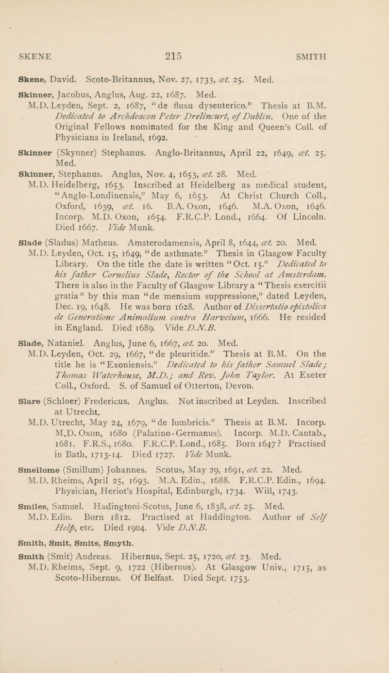 Skene, David. Scoto-Britannus, Nov. 27, 1733, cet. 25. Med. Skinner, Jacobus, Anglus, Aug. 22, 1687. Med. M.D. Leyden, Sept. 2, 1687, “de fluxu dysenterico.” Thesis at B.M. Dedicated to Archdeacoji Peter Drelincurt, of Dublin. One of the Original Fellows nominated for the King and Queen’s Coll, of Physicians in Ireland, 1692. Skinner (Skynner) Stephanus. Anglo-Britannus, April 22, 1649, cet. 25. Med. Skinner, Stephanus. Anglus, Nov. 4, 1653, cet. 28. Med. M.D. Heidelberg, 1653. Inscribed at Heidelberg as medical student, “Anglo-Londinensis,” May 6, 1653. At Christ Church Coll., Oxford, 1639, cet. 16. B.A. Oxon, 1646. M.A. Oxon, 1646. Incorp. M.D. Oxon, 1654. F.R.C.P. Lond., 1664. Of Lincoln. Died 1667. Vide Munk. Slade (Sladus) Matheus. Amsterodamensis, April 8, 1644, cet. 20. Med. M.D. Leyden, Oct. 15, 1649, “de asthmate.” Thesis in Glasgow Faculty Library. On the title the date is written “Oct. 15.” Dedicated to his father Cornelius Slade, Rector of the School at Amsterdam. There is also in the Faculty of Glasgow Library a “Thesis exercitii gratia” by this man “de mensium suppressione,” dated Leyden, Dec. 19, 1648. He was born 1628. Author of Dissertatio epistolica de Ge7ieratione Animalium contra Harveium, 1666. He resided in England. Died 1689. Vide D.N.B. Slade, Nataniel. Anglus, June 6, 1667, cet. 20. Med. M.D. Leyden, Oct. 29, 1667, “de pleuritide.” Thesis at B.M. On the title he is “ Exoniensis.” Dedicated to his father Samuel Sladej Thomas Waterhouse, M.D.j and Rev. fohn Taylor. At Exeter Coll., Oxford. S. of Samuel of Otterton, Devon. Slare (Schloer) Fredericus. Anglus. Not inscribed at Leyden. Inscribed at Utrecht. M.D. Utrecht, May 24, 1679, “ de lumbricis.” Thesis at B.M. Incorp. M.D. Oxon, 1680 (Palatino-Germanus). Incorp. M.D. Cantab., 1681. F.R.S., 1680. F.R.C.P. Lond., 1685. Born 1647? Practised in Bath, 1713-14. Died 1727. Vide Munk. Smellome (Smillum) Johannes. Scotus, May 29, 1691, cet. 22. Med. M.D. Rheims, April 25, 1693. M.A. Edin., 1688. F.R.C.P. Edin., 1694. Physician, Heriot’s Hospital, Edinburgh, 1734. Will, 1743. Smiles, Samuel. Hadingtoni-Scotus, June 6, 1838, cet. 25. M.D. Edin. Born 1812. Practised at Haddington. Help, etc. Died 1904. Vide D.N.B. Med. Author of Self Smith, Smit, Smits, Smyth. Smith (Smit) Andreas. Hibernus, Sept. 25, 1720, cet. 23. Med. M.D. Rheims, Sept. 9, 1722 (Hibernus). At Glasgow Univ., 1715, as Scoto-Hibernus. Of Belfast. Died Sept. 1753.