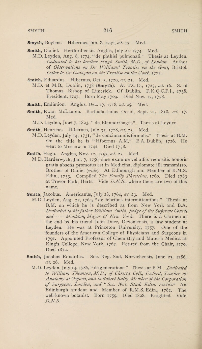 Smyth, Boyleus. Hibernus, Jan. 8, 1742, at. 43. Med. Smith, Daniel. Hertfordiensis, Anglus, July 21, 1774. Med. M.D. Leyden, Aug. 8, 1774, “de phthisi pulmonali.” Thesis at Leyden. Dedicated to his brother Hugh Smith, M.D., of London. Author of Observations on Dr Williams'1 Treatise o?i the Gout, Bristol. Letter to Dr Cadogan 071 his Treatise on the Gout, 1772. Smith, Eduardus. Hibernus, Oct. 5, 1729, cet. 21. Med. M.D. et M.B., Dublin, 1738 (Smyth). At T.C.D., 1725, at. 16. S. of Thomas, Bishop of Limerick. Of Dublin. F.K.Q.C.P.I., 1738. President, 1747. Born May 1709. Died Nov. 17, 1778. Smith, Endimion. Anglus, Dec. 17, 1718, at. 25. Med. Smith, Ewan McLauren. Barbuda-Indus Occid, Sept. 21, 1818, at. 17. Med. M.D. Leyden, June 7, 1823, “ de Blennorrhagia.” Thesis at Leyden. Smith, Henricus. Hibernus, July 31, 1728, at. 23. Med. M.D. Leyden, July 14, 1731, “de concinnandis formulis.” Thesis at B.M. On the title he is “Hibernus A.M.” B.A. Dublin, 1726. He went to Moscow in 1742. Died 1758. Smith, Hugo. Anglus, Nov. 12, 1753, at. 23. Med. M.D. Harderwyck, Jan. 7, 1756, sine examine vel alliis requisitis honoris gratia absens promotus est in Medicina, diplomate illi transmisso. Brother of Daniel fide). At Edinburgh and Member of R.M.S. Edin., 1753. Compiled The Family Physiciait, 1760. Died 1789 at Trevor Park, Herts. Vide D.N.B., where there are two of this name. Smith, Jacobus. Americanus, July 28, 1764, at. 23. Med. M.D. Leyden, Aug. 22, 1764, “ de febribus intermittentibus.” Thesis at B.M. on which he is described as from New York and B.A. Dedicated to his father Willia7n Smith, Judge of the Sufre77ie Court> and-- Monkton, Mayor of New York. There is a Carmen at the end by his friend John Duer, Devoniensis, a law student at Leyden. He was at Princeton University, 1757. One of the founders of the American College of Physicians and Surgeons in 1791. Appointed Professor of Chemistry and Materia Medica at King’s College, New York, 1767. Retired from the Chair, 1770. Died 1812. Smith, Jacobus Eduardus. Soc. Reg. Sod. Norvichensis, June 23, 1786, at. 26. Med. M.D. Leyden, July 14, 1786, “ de generatione.” Thesis at B.M. Dedicated to William Thomson, M.D., of Christs Coll., Oxford, Teacher of Anatomy at Oxford, and to Robert Batty, Member of the Corporation of Surgeons, London, and “ Soc. Nat. Stud. Edin. SociusP An Edinburgh student and Member of R.M.S. Edin., 1782. The well-known botanist. Born 1759. Died 1828. Knighted. Vide D.N.B.