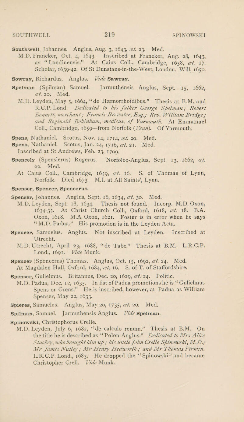 Southwell, Johannes. Anglus, Aug. 3, 1643, 23- Med. M.D. Franeker, Oct. 4, 1643. Inscribed at Franeker, Aug. 28, 1643, as “ Londinensis.” At Caius Coll., Cambridge, 1638, cet. 17. Scholar, 1639-42. Of St Dunstans-in-the-West, London. Will, 1650. Sowray, Richardus. Anglus. Vide Sawray. Spelman (Spilman) Samuel. Jarmuthensis Anglus, Sept. 15, 1662, cet. 20. Med. M.D. Leyden, May 5, 1664, “ de Hmmorrhoidibus.” Thesis at B.M. and R.C.P. Lond. Dedicated to his father George Spelman; Robert Bennett, mercha?it; Francis Brewster, Esq.j Rev. William Bridgej and Reginald Bokinham, medicus, of Yarmouth. At Emmanuel Coll., Cambridge, 1659—from Norfolk ( Verm). Of Yarmouth. Spens, Nathaniel. Scotus, Nov. 14, 1714, at. 20. Med. Spens, Nathaniel. Scotus, Jan. 24, 1716, cet. 21. Med. Inscribed at St Andrews, Feb. 23, 1709. Spencely (Spenslerus) Rogerus. Norfolco-Anglus, Sept. 13, 1662, cet. 22. Med. At Caius Coll., Cambridge, 1659, cet. 16. S. of Thomas of Lynn, Norfolk. Died 1673. M.I. at All Saints’, Lynn. Spenser, Spencer, Spencerus. Spenser, Johannes. Anglus, Sept. 16, 1634, cet. 30. Med. M.D. Leyden, Sept. 18, 1634. Thesis not found. Incorp. M.D. Oxon, 1634-35. At Christ Church Coll., Oxford, 1618, cet. 18. B.A. Oxon, 1618. M.A. Oxon, 1621. Foster is in error when he says “ M.D. Padua.” His promotion is in the Leyden Acta. Spencer, Samuelus. Anglus. Not inscribed at Leyden. Inscribed at Utrecht. M.D. Utrecht, April 23, 1688, “de Tabe.” Thesis at B.M. L.R.C.P. Lond., 1691. Vide Munk. Spencer (Spencerus) Thomas. Anglus, Oct. 15, 1692, cet. 24. Med. At Magdalen Hall, Oxford, 1684, cet. 16. S. of T. of Staffordshire. Spenser, Gulielmus. Britannus, Dec. 20, 1629, cet. 24. Politic. M.D. Padua, Dec. 12, 1635. In list of Padua promotions he is “ Gulielmus Spens or Grens.” He is inscribed, however, at Padua as William Spenser, May 22, 1633. Spieres, Samuelus. Anglus, May 20, 1735, cet. 20. Med. Spilman, Samuel. Jarmuthensis Anglus. Vide Spelman. Spinowski, Christophorus Crelle. M.D. Leyden, July 6, 1682, “de calculo renum.” Thesis at B.M. On the title he is described as “ Polon-Anglus.” Dedicated to Mrs Alice Stuckey, who brought him up ; his imcle John Crelle Spinowski, M.D.; Mr James N utley ; Mr Henry Hedworth ; and Mr Thomas Fir min. L.R.C.P. Lond., 1683. He dropped the “ Spinowski” and became Christopher Crell. Vide Munk.