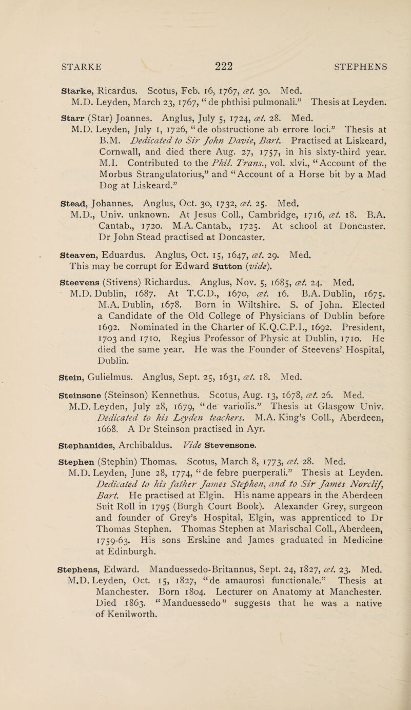 Starke, Ricardus. Scotus, Feb. 16, 1767, cet. 30. Med. M.D. Leyden, March 23, 1767, “ de phthisi pulmonali.” Thesis at Leyden. Starr (Star) Joannes. Anglus, July 5, 1724, cet. 28. Med. M.D. Leyden, July 1, 1726, “ de obstructione ab errore loci.” Thesis at B.M. Dedicated to Sir John Davie, Bart. Practised at Liskeard, Cornwall, and died there Aug. 27, 1757, in his sixty-third year. M.I. Contributed to the Phil. Trans., vol. xlvi., “Account of the Morbus Strangulatorius,” and “Account of a Horse bit by a Mad Dog at Liskeard.” Stead, Johannes. Anglus, Oct. 30, 1732, cet. 25. Med. M.D., Univ. unknown. At Jesus Coll., Cambridge, 1716, cet. 18. B.A. Cantab., 1720. M.A. Cantab., 1725. At school at Doncaster. Dr John Stead practised at Doncaster. Steaven, Eduardus. Anglus, Oct. 15, 1647, cet. 29. Med. This may be corrupt for Edward Sutton (vide). Steevens (Stivens) Richardus. Anglus, Nov. 5, 1685, cet. 24. Med. M.D. Dublin, 1687. At T.C.D., 1670, cet. 16. B.A. Dublin, 1675. M.A. Dublin, 1678. Born in Wiltshire. S. of John. Elected a Candidate of the Old College of Physicians of Dublin before 1692. Nominated in the Charter of K.Q.C.P.I., 1692. President, 1703 and 1710. Regius Professor of Physic at Dublin, 1710. He died the same year. He was the Founder of Steevens5 Hospital, Dublin. Stein, Gulielmus. Anglus, Sept. 25, 1631, cet. 18. Med. Steinsone (Steinson) Kennethus. Scotus, Aug. 13, 1678, cet. 26. Med. M.D. Leyden, July 28, 1679, “ de variolis.” Thesis at Glasgow Univ. Dedicated to his Leyden teachers. M.A. King’s Coll., Aberdeen, 1668. A Dr Steinson practised in Ayr. Stephanid.es, Archibaldus. Vide Stevensone. Stephen (Stephin) Thomas. Scotus, March 8, 1773, cet. 28. Med. M.D. Leyden, June 28, 1774, “de febre puerperali.” Thesis at Leyden. Dedicated to his father Janies Stephen, and to Sir James NorcliJ\ Bart. He practised at Elgin. His name appears in the Aberdeen Suit Roll in 1795 (Burgh Court Book). Alexander Grey, surgeon and founder of Grey’s Hospital, Elgin, was apprenticed to Dr Thomas Stephen. Thomas Stephen at Marischal Coll., Aberdeen, 1759-63. His sons Erskine and James graduated in Medicine at Edinburgh. Stephens, Edward. Manduessedo-Britannus, Sept. 24, 1827, cet. 23. Med. M.D. Leyden, Oct. 15, 1827, “de amaurosi functionale.” Thesis at Manchester. Born 1804. Lecturer on Anatomy at Manchester. Died 1863. “ Manduessedo ” suggests that he was a native of Kenilworth.