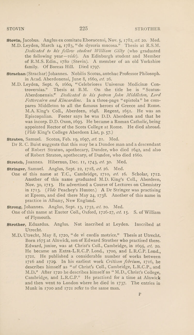 Stovin, Jacobus. Anglus ex comitatu Eboracensi, Nov. 5, 1782, cet. 20. Med. M.D. Leyden, March 14, 1783, “ de dysuria mucosa.” Thesis at R.S.M. Dedicated to his fellow student William Gilby (who graduated the following year—vide). An Edinburgh student and Member of R.M.S. Edin., 1780 (Stevin). A member of an old Yorkshire family. Of Boreas Hill. Died 1797. Strachan (Strachar) Johannes. Nobilis Scotus, antehac Professor Philosoph. in Acad. Aberdonensi, June 8, 1660, cet. 26. M.D. Leyden, Sept. 6, 1660, “ Celebriores Universse Medicinse Con- troversias.” Thesis at B.M. On the title he is “Scotus- Aberdonensis.” Dedicated to his patron John Middleton, Lord Fettercairn and Ki?icardi?ie. In a three-page “epistola” he com¬ pares Middleton to all the famous heroes of Greece and Rome. M.A. King’s Coll., Aberdeen, 1648. Regent, 1651. He was an Episcopalian. Foster says he was D.D. Aberdeen and that he was incorp. D.D. Oxon, 1693. He became a Roman Catholic, being appointed Rector of the Scots College at Rome. He died abroad. (Vide King’s College Aberdeen List, p. 57.) Straten, Samuel. Scotus, Feb. 19, 1697, cet 2r. Med. Dr R. C. Buist suggests that this may be a Dundee man and a descendant of Robert Straton, apothecary, Dundee, who died 1642, and also of Robert Straton, apothecary, of Dundee, who died 1660. Stretch, Joannes. Hibernus, Dec. n, 1743, cet. 30. Med. Stringer, Samuel. Anglus, Sept. 22, 1718, cet. 26. Med. One of this name at T.C., Cambridge, 1710, cet. 16. Scholar, 1712. Another of this name graduated M.D. King’s Coll., Aberdeen, Nov. 30, 1713. He advertised a Course of Lectures on Chemistry in 1713. (Vide Peachey’s Hunter.) A Dr Stringer was practising at Epsom, and died there May 24, 1738. Another of this name in practice in Albany, New England. Strong, Johannes. Anglus, Sept. 13, 1732, cet. 20. Med. One of this name at Exeter Coll., Oxford, 1726-27, cet. 15. S. of William of Plymouth. Strother, Eduardus. Anglus. Not inscribed at Leyden. Inscribed at Utrecht. M.D. Utrecht, May 8, 1720, “ de vi cordis motrice.” Thesis at Utrecht. Born 1675 at Alnwick, son of Edward Strother who practised there. Edward, junior, was at Christ’s Coll., Cambridge, in 1695, cet. 20. He became an Extra-L.R.C.P. Lond., 1700, and L.R.C.P. Lond., 1721. He published a considerable number of works between 1716 and 1729. In his earliest work Critico?i febrium, 1716, he describes himself as “of Christ’s Coll., Cambridge, L.R.C.P., and M.D.” After 1720 he describes himself as “ M.D., Christ’s College, Cambridge, and L.R.C.P.” He practised for a time at Alnwick and then went to London where he died in 1737. The entries in Munk in 1700 and 1721 refer to the same man. P