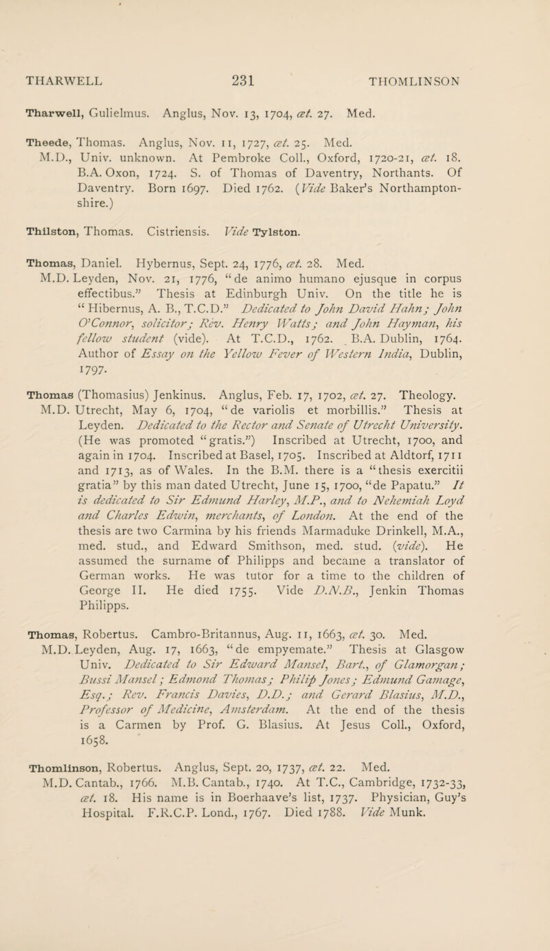 Tharwell, Gulielmus. Anglus, Nov. 13, 1704, <zt. 27. Med. Theede, Thomas. Anglus, Nov. 11, 1727, cet. 25. Med. M.D., Univ. unknown. At Pembroke Coll., Oxford, 1720-21, cet. 18. B.A. Oxon, 1724. S. of Thomas of Daventry, Northants. Of Daventry. Born 1697. Died 1762. (Vide Baker’s Northampton¬ shire.) Thilston, Thomas. Cistriensis. Vide Tylston. Thomas, Daniel. Hybernus, Sept. 24, 1776, at. 28. Med. M.D. Leyden, Nov. 21, 1776, “ de animo humano ejusque in corpus effectibus.” Thesis at Edinburgh Univ. On the title he is “ Hibernus, A. B., T.C.D.” Dedicated, to John David Hahn; Joh?i CL Connor, solicitor; Rev. Henry Watts ; and John Hay man, his fellow student (vide). At T.C.D., 1762. B.A. Dublin, 1764. Author of Essay on the Yellow Fever oj Western India, Dublin, 1797. Thomas (Thomasius) Jenkinus. Anglus, Feb. 17, 1702, cet. 27. Theology. M.D. Utrecht, May 6, 1704, “ de variolis et morbillis.” Thesis at Leyden. Dedicated to the Rector and Se?iate oj Utrecht University. (He was promoted “gratis.”) Inscribed at Utrecht, 1700, and againini704. Inscribed at Basel, 1705. Inscribed at Aldtorf, 1711 and 1713, as of Wales. In the B.M. there is a “thesis exercitii gratia” by this man dated Utrecht, June 15, 1700, “de Papatu.” It is dedicated to Sir Edmund Harley, M.P., and to Nehemiah Loyd and Charles Edwin, merchants, oj London. At the end of the thesis are two Carmina by his friends Marmaduke Drinkell, M.A., med. stud., and Edward Smithson, med. stud. {vide). He assumed the surname of Philipps and became a translator of German works. He was tutor for a time to the children of George II. He died 1755. Vide D.N.B., Jenkin Thomas Philipps. Thomas, Robertus. Cambro-Britannus, Aug. n, 1663, cet. 30. Med. M.D. Leyden, Aug. 17, 1663, “de empyemate.” Thesis at Glasgow Univ. Dedicated to Sir Edward Mansel, Bart., of Glamorgan; Bussi Mansel; Edmond Thomas; Philip Jo?ies; Edmund Gamage, Esq.; Rev. Frajtcis Davies, D.D.; and Gerard Blasius, M.D., Professor of Medicine, Amsterdam. At the end of the thesis is a Carmen by Prof. G. Blasius. At Jesus Coll., Oxford, 1658. Thomlinson, Robertus. Anglus, Sept. 20, 1737, cet. 22. Med. M.D. Cantab., 1766. M.B. Cantab., 1740. At T.C., Cambridge, 1732-33, cet. 18. His name is in Boerhaave’s list, 1737. Physician, Guy’s Hospital. F.R.C.P. Lond., 1767. Died 1788. Vide Munk.