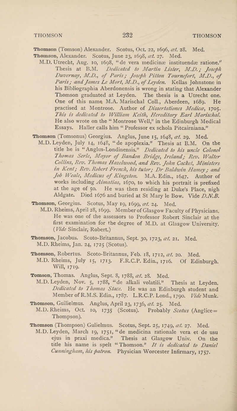 Thomson (Tomson) Alexander. Scotus, Oct. 22, 1696, at. 28. Med. Thomson, Alexander. Scotus, June 23, 1698, at. 27. Med. M.D. Utrecht, Aug. 10, 1698, “de vera medicinas instituendse rationed Thesis at B.M. Dedicated to Martin Lister, M.D.j Joseph Duvernay, M.D., of Paris j Joseph Pitton Tournefort, M.D., of Paris ; and James Le Mort, M.D., of Leyden. Kellas Johnstone in his Bibliographia Aberdonensis is wrong in stating that Alexander Thomson graduated at Leyden. The thesis is a Utrecht one. One of this name, M.A. Marischal Coll, Aberdeen, 1689. He practised at Montrose, Author of Dissertationes Medica, 1705. This is dedicated to William Keith, Hereditary Earl Marischal. He also wrote on the “ Montrose Well,” in the Edinburgh Medical Essays. Haller calls him “ Professor ex schola Pitcairniana.” Thomson (Tomsonus) Georgius. Anglus, June 15, 1648, at. 29. Med. M.D. Leyden, July 14, 1648, “ de apoplexia.” Thesis at B.M. On the title he is “ Anglus-Londinensis.” Dedicated to his uncle Colonel Thomas Serle, Mayor of Bandon Bridge, Irelandj Rev. Walter Collins, Rev. Thomas Hazelwood, and Rev. John Cachet, Ministers in Kent; Rev. Robert French, his tutor; Dr Baldwin Harney; and Job Weale, Medicus of Kingston. M.A. Edin., 1647. Author of works including Aimatias, 1670, to which his portrait is prefixed at the age of 50. He was then residing at Duke’s Place, nigh Aldgate. Died 1676 and buried at St Mary le Bow. Vide D.N.B. Thomson, Georgius. Scotus, May 19, 1699, at. 24. Med. M.D. Rheims, April 28, 1699. Member of Glasgow Faculty of Physicians. He was one of the assessors to Professor Robert Sinclair at the first examination for the degree of M.D. at Glasgow University. (Vide Sinclair, Robert.) Thomson, Jacobus. Scoto-Britannus, Sept. 30, 1723, at. 21. Med. M.D. Rheims, Jan. 24, 1725 (Scotus). Thomson, Robertus. Scoto-Britannus, Feb. 18, 1712, at. 20. Med. M.D. Rheims, July 15, 1713. F.R.C.P. Edin., 1716. Of Edinburgh. Will, 1719. Tomson, Thomas. Anglus, Sept. 8, 1788, at. 28. Med. M.D. Leyden, Nov. 5, 1788, “de alkali volatili.” Thesis at Leyden. Dedicated to Thomas Stace. He was an Edinburgh student and Member of R.M.S. Edin., 1787. L.R.C.P. Lond., 1790. Vide Munk. Thomson, Guilielmus. Anglus, April 23, 1736, at. 25. Med. M.D. Rheims, Oct. 10, 1735 (Scotus). Probably Scotus (Anglice = Thompson). Thomson (Thompson) Gulielmus. Scotus, Sept. 25, 1749, at. 27. Med. M.D. Leyden, March 19, 1751, “de medicina rationale vera et de usu ejus in praxi medica.” Thesis at Glasgow Univ. On the title his name is spelt “ Thomson.” It is dedicated to Daniel Cunningham, his patron. Physician Worcester Infirmary, 1757.