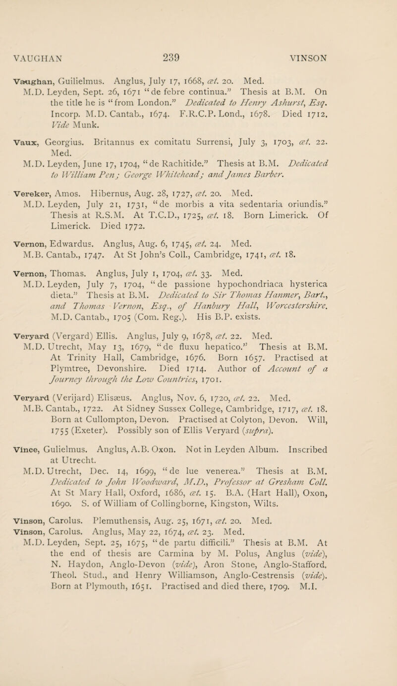 Vaughan, Guilielmus. Anglus, July 17, 1668, cet. 20. Med. M.D. Leyden, Sept. 26, 1671 “defebre continua.” Thesis at B.M. On the title he is “from London.” Dedicated to Henry Ashurst, Esq. Incorp. M.D. Cantab., 1674. F.R.C.P. Lond., 1678. Died 1712. Vide Munk. Vaux, Georgius. Britannus ex comitatu Surrensi, July 3, 1703, cet. 22. Med. M.D. Leyden, June 17, 1704, “ de Rachitide.” Thesis at B.M. Dedicated to William Penj Geoi'ge Whiteheadj and James Barber. Vereker, Amos. Hibernus, Aug. 28, 1727, cet. 20. Med. M.D. Leyden, July 21, 1731, “ de morbis a vita sedentaria oriundis.” Thesis at R.S.M. At T.C.D., 1725, cet. 18. Born Limerick. Of Limerick. Died 1772. Vernon, Edwardus. Anglus, Aug. 6, 1745, cet. 24. Med. M.B. Cantab., 1747. At St John’s Coll., Cambridge, 1741, cet. 18. Vernon, Thomas. Anglus, July 1, 1704, cet. 33. Med. M.D. Leyden, July 7, 1704, “de passione hypochondriaca hysterica dieta.” Thesis at B.M. Dedicated to Sir Thomas Hanmer, Bart., and Thomas Vernon, Esq,, of Hanbury Hall, Worcestershire. M. D. Cantab., 1705 (Com. Reg.). His B.P. exists. Veryard (Vergard) Ellis. Anglus, July 9, 1678, cet. 22. Med. M.D. Utrecht, May 13, 1679, “ de fluxu hepatico.” Thesis at B.M. At Trinity Hall, Cambridge, 1676. Born 1657. Practised at Plymtree, Devonshire. Died 1714. Author of Account of a Journey through the Low Countries, 1701. Veryard (Verijard) Elisseus. Anglus, Nov. 6, 1720, cet. 22. Med. M.B. Cantab., 1722. At Sidney Sussex College, Cambridge, 1717, cet. 18. Born at Cullompton, Devon. Practised at Colyton, Devon. Will, 1755 (Exeter). Possibly son of Ellis Veryard {supra). Vince, Gulielmus. Anglus, A.B. Oxon. Not in Leyden Album. Inscribed at Utrecht. M.D. Utrecht, Dec. 14, 1699, “ de lue venerea.” Thesis at B.M. Dedicated to John Woodward, M.D., Professor at Gresham Coll. At St Mary Hall, Oxford, 1686, cet. 15. B.A. (Hart Hall), Oxon, 1690. S. of William of Collingborne, Kingston, Wilts. Vinson, Carolus. Plemuthensis, Aug. 25, 1671, cet. 20. Med. Vinson, Carolus. Anglus, May 22, 1674, cet. 23. Med. M.D. Leyden, Sept. 25, 1675, “ de partu difficili.” Thesis at B.M. At the end of thesis are Carmina by M. Polus, Anglus {vide), N. Haydon, Anglo-Devon {vide), Aron Stone, Anglo-Stafford, Theol. Stud., and Henry Williamson, Anglo-Cestrensis {vide). Born at Plymouth, 1651. Practised and died there, 1709. M.I.