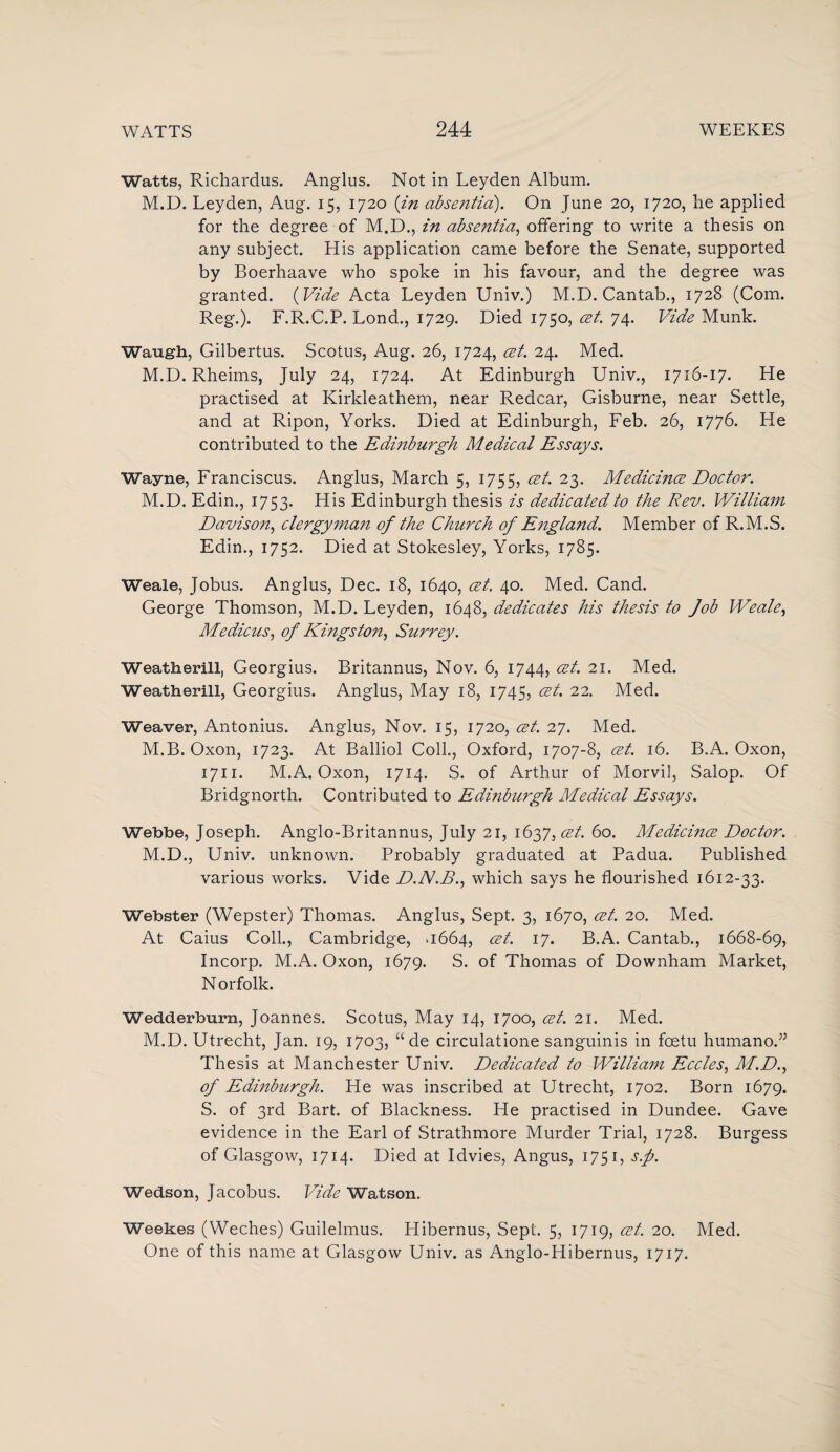 Watts, Richardus. Anglus. Not in Leyden Album. M.D. Leyden, Aug. 15, 1720 {in absentia). On June 20, 1720, lie applied for the degree of M.D., in absentia, offering to write a thesis on any subject. His application came before the Senate, supported by Boerhaave who spoke in his favour, and the degree was granted. (Vide Acta Leyden Univ.) M.D. Cantab., 1728 (Com. Reg.). F.R.C.P. Lond., 1729. Died 1750, cet. 74. Vide Munk. Waugh, Gilbertus. Scotus, Aug. 26, 1724, cet. 24. Med. M.D. Rheims, July 24, 1724. At Edinburgh Univ., 1716-17. He practised at Kirkleathem, near Redcar, Gisburne, near Settle, and at Ripon, Yorks. Died at Edinburgh, Feb. 26, 1776. He contributed to the Edinburgh Medical Essays. Wayne, Franciscus. Anglus, March 5, 1755, cet. 23. Medicince Doctor. M.D. Edin., 1753. His Edinburgh thesis is dedicated to the Rev. William Davison, clergyman of the Church of England. Member of R.M.S. Edin., 1752. Died at Stokesley, Yorks, 1785. Weale, Jobus. Anglus, Dec. 18, 1640, cet. 40. Med. Cand. George Thomson, M.D. Leyden, 1648, dedicates his thesis to Job Weale, Medicus, of Kingston, Surrey. Weatherill, Georgius. Britannus, Nov. 6, 1744, cet. 21. Med. Weatherill, Georgius. Anglus, May 18, 1745, cet. 22. Med. Weaver, Antonius. Anglus, Nov. 15, 1720, cet. 27. Med. M.B. Oxon, 1723. At Balliol Coll., Oxford, 1707-8, cet. 16. B.A. Oxon, 1711. M.A. Oxon, 1714. S. of Arthur of Morvil, Salop. Of Bridgnorth. Contributed to Edinburgh Medical Essays. Webbe, Joseph. Anglo-Britannus, July 21, 162,7, cet. 60. Medicince Doctor. M.D., Univ. unknown. Probably graduated at Padua. Published various works. Vide D.N.B., which says he flourished 1612-33. Webster (Wepster) Thomas. Anglus, Sept. 3, 1670, cet. 20. Med. At Caius Coll., Cambridge, .1664, cet. 17. B.A. Cantab., 1668-69, Incorp. M.A. Oxon, 1679. S. of Thomas of Downham Market, Norfolk. WedLderburn, Joannes. Scotus, May 14, 1700, cet. 21. Med. M.D. Utrecht, Jan. 19, 1703, “ de circulatione sanguinis in fcetu humano.” Thesis at Manchester Univ. Dedicated to William Eccles, M.D., of Edmburgh. He was inscribed at Utrecht, 1702. Born 1679. S. of 3rd Bart, of Blackness. He practised in Dundee. Gave evidence in the Earl of Strathmore Murder Trial, 1728. Burgess of Glasgow, 1714. Died at Idvies, Angus, 1751, s.f. Wedson, Jacobus. Vide Watson. Weekes (Weches) Guilelmus. Hibernus, Sept. 5, 1719, cet. 20. Med. One of this name at Glasgow Univ. as Anglo-Hibernus, 1717.