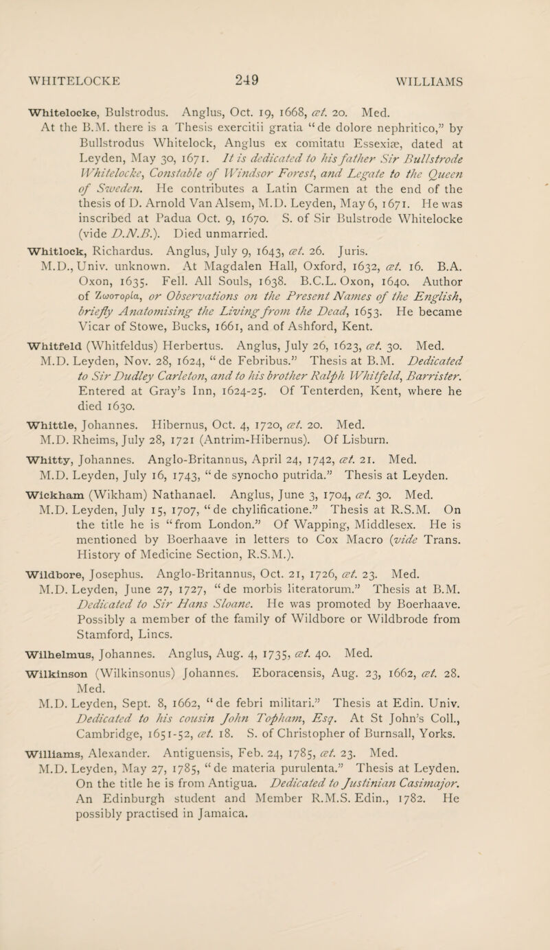 Whitelocke, Bulstrodus. Anglus, Oct. 19, 1668, cet. 20. Med. At the B.M. there is a Thesis exercitii gratia “ de dolore nephritico,” by Bullstrodus Whitelock, Anglus ex comitatu Essexiae, dated at Leyden, May 30, 1671. It is dedicated to his father Sir Bullstrode Whitelocke, Constable of Windsor Forest, and Legate to the Queen of Sweden. He contributes a Latin Carmen at the end of the thesis of D. Arnold Van Alsem, M.U. Leyden, May 6, 1671. He was inscribed at Padua Oct. 9, 1670. S. of Sir Bulstrode Whitelocke (vide D.N.B.). Died unmarried. Whitlock, Richardus. Anglus, July 9, 1643, cet. 26. Juris. M.D., Univ. unknown. At Magdalen Hall, Oxford, 1632, cet. 16. B.A. Oxon, 1635. Fell. All Souls, 1638. B.C.L. Oxon, 1640. Author of Zojoropla, or Observations on the Present Names of the English, briefly Anatomising the Living from the Dead, 1653. He became Vicar of Stowe, Bucks, 1661, and of Ashford, Kent. Whitfeld (Whitfeldus) Herbertus. Anglus, July 26, 1623, cet. 30. Med. M.D. Leyden, Nov. 28, 1624, “ de Febribus.” Thesis at B.M. Dedicated to Sir Dudley Carleton, and to his brother Ralph Whitfeld, Barrister. Entered at Gray’s Inn, 1624-25. Of Tenterden, Kent, where he died 1630. Whittle, Johannes. Hibernus, Oct. 4, 1720, cet. 20. Med. M.D. Rheims, July 28, 1721 (Antrim-Hibernus). Of Lisburn. Whitty, Johannes. Anglo-Britannus, April 24, 1742, cet. 21. Med. M.D. Leyden, July 16, 1743, “ de synocho putrida.” Thesis at Leyden. Wickham (Wikham) Nathanael. Anglus, June 3, 1704, cet. 30. Med. M.D. Leyden, July 15, 1707, “de chylificatione.” Thesis at R.S.M. On the title he is “from London.55 Of Wapping, Middlesex. He is mentioned by Boerhaave in letters to Cox Macro (vide Trans. History of Medicine Section, R.S.M.). Wildbore, Josephus. Anglo-Britannus, Oct. 21, 1726, cet. 23. Med. M.D. Leyden, June 27, 1727, “ de morbis literatorum.55 Thesis at B.M. Dedicated to Sir Hans Sloane. He was promoted by Boerhaave. Possibly a member of the family of Wildbore or Wildbrode from Stamford, Lines. Wilhelmus, Johannes. Anglus, Aug. 4, 1735, 4°- Med. Wilkinson (Wilkinsonus) Johannes. Eboracensis, Aug. 23, 1662, cet. 28. Med. M.D. Leyden, Sept. 8, 1662, “ de febri militari.55 Thesis at Edin. Univ. Dedicated to his coitsin fohn Topham, Esq. At St John’s Coll., Cambridge, 1651-52, cet. 18. S. of Christopher of Burnsall, Yorks. Williams, Alexander. Antiguensis, Feb. 24, 1785, cet. 23. Med. M.D. Leyden, May 27, 1785, “ de materia purulenta.” Thesis at Leyden. On the title he is from Antigua. Dedicated to Justinian Casimajor. An Edinburgh student and Member R.M.S. Edin., 1782. He possibly practised in Jamaica.