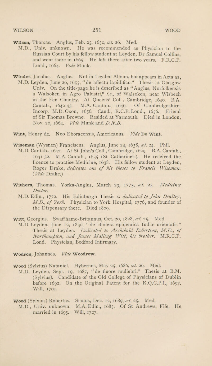 Wilson, Thomas. Anglus, Feb. 25, 1650, cet. 26. Med. M.D., Univ. unknown. He was recommended as Physician to the Russian Court by his fellow student at Leyden, Dr Samuel Collins, and went there in 1665. He left there after two years. F.R.C.P. Lond., 1664. Vide Munk. Windet, Jacobus. Anglus. Not in Leyden Album, but appears in Acta as, M.D. Leyden, June 26, 1655, “ de affectu lapidifico.” Thesis at Glasgow Univ. On the title-page he is described as “Anglus, Norfolkensis a Walsoken in Agro Palustri,” i.e., of Walsoken, near Wisbech in the Fen Country. At Queens’ Coll., Cambridge, 1640. B.A. Cantab., 1642-43. M.A. Cantab., 1646. Of Cambridgeshire. Incorp. M.D. Oxon, 1656. Cand., R.C.P. Lond., 1656. Friend of Sir Thomas Browne. Resided at Yarmouth. Died in London, Nov. 20, 1664. Vide Munk and D.N.B. Wint, Henry de. Neo Eboracensis, Americanus. Vide De Wint. Wiseman (Wysnen) Franciscus. Anglus, June 24, 1638, cet. 24. Phil. M.D. Cantab., 1642. At St John’s Coll., Cambridge, 1629. B.A. Cantab., 1631-32. M.A. Cantab., 1635 (St Catherine’s). He received the licence to practise Medicine, 1638. His fellow student at Leyden, Roger Drake, dedicates one of his theses to Francis Wiseman. (Vide Drake.) Withers, Thomas. Yorka-Anglus, March 29, 1773, cet. 23. Medicince Doctor. M.D. Edin., 1772. His Edinburgh Thesis is dedicated to John Deal try, M.D., of York. Physician to York Hospital, 1776, and founder of the Dispensary there. Died 1809. Witt, Georgius. Swaffhamo-Britannus, Oct. 20, 1828, cet. 25. Med. M.D. Leyden, June 12, 1830, “ de cholera epidemica Indiae orientalis.” Thesis at Leyden. Dedicated to Archibald Robertson, M.D., of Northainpton, and James Mailing Witt\ his brother. M.R.C.P. Lond. Physician, Bedford Infirmary. Wodron, Johannes. Vide Woodrow. Wood (Sylvius) Nataniel. Hybernus, May 25, 1686, cet. 26. Med. M.D. Leyden, Sept. 19, 1687, “ de fluore muliebri.” Thesis at B.M. (Sylvius). Candidate of the Old College of Physicians of Dublin before 1692. On the Original Patent for the K.Q.C.P.I., 1692. Will, 1701. Wood (Sylvius) Robertus. Scotus, Dec. 12, 1689, cet. 25. Med. M.D., Univ. unknown. M.A. Edin., 1685. Of St Andrews, Fife. He married in 1695. Will, 1727.