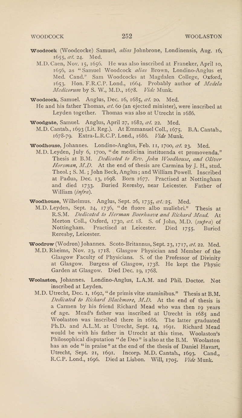 Woodcock (Woodcocke) Samuel, alias Johnbrone, Londinensis, Aug. 16, 1655, cet. 24. Med. M.D. Caen, Nov. 15, 1656. He was also inscribed at Franeker, April 10, 1656, as “Samuel Woodcock alias Brown, Londino-Anglus et Med. Cand. Sam Woodcocks at Magdalen College, Oxford, 1653. Hon. F.R.C.P. Lond., 1664. Probably author of Medela Medicorum by S. W., M.D., 1678. Vide Munk. Woodcock, Samuel. Anglus, Dec. 16, 1685, cet. 20. Med. He and his father Thomas, cet. 60 (an ejected minister), were inscribed at Leyden together. Thomas was also at Utrecht in 1686. Woodgate, Samuel. Anglus, April 27, 1682, cet. 22. Med. M.D. Cantab., 1693 (Lit. Reg.). At Emmanuel Coll., 1675. B.A. Cantab., 1678-79. Extra-L.R.C.P. Lond., 1686. Vide Munk. Woodhouse, Johannes. Londino-Anglus, Feb. 11, 1700, cet. 23. Med. M.D. Leyden, July 6, 1700, “ de medicina instituenda et promovenda.” Thesis at B.M. Dedicated to Rev. John Woodhouse, and Oliver Horsman, M.D. At the end of thesis are Carmina by J. H., stud. Theol.; S. M. ; John Beck, Anglus; and William Powell. Inscribed at Padua, Dec. 13, 1698. Born 1677. Practised at Nottingham and died 1733. Buried Reresby, near Leicester. Father of William {infra). Woodhouse, Wilhelmus. r Anglus, Sept. 26, 1735, 25. Med. M.D. Leyden, Sept. 24, 1736, “de fluore albo muliebri.” Thesis at R.S.M. Dedicated to Herman Boerhaave and Richard Mead. At Merton Coll., Oxford, 1730, cet. 18. S. of John, M.D. {supra) of Nottingham. Practised at Leicester. Died 1755. Buried Reresby, Leicester. Woodrow (Wodron) Johannes. Scoto-Britannus, Sept. 23, 1717, cet. 22. Med. M.D. Rheims, Nov. 23, 1718. Glasgow Physician and Member of the Glasgow Faculty of Physicians. S. of the Professor of Divinity at Glasgow. Burgess of Glasgow, 1738. He kept the Physic Garden at Glasgow. Died Dec. 19, 1768. Woolaston, Johannes. Londino-Anglus, L.A.M. and Phil. Doctor. Not inscribed at Leyden. M.D. Utrecht, Dec. 1, 1692, “ de primis vitae staminibus.” Thesis at B.M. Dedicated to Richard Blackmore, M.D. At the end of thesis is a Carmen by his friend Richard Mead who was then 19 years of age. Mead’s father was inscribed at Utrecht in 1685 and Woolaston was inscribed there in 1686. The latter graduated Ph.D. and A.L.M. at Utrecht, Sept. 14, 1691. Richard Mead would be with his father in Utrecht at this time. Woolaston’s Philosophical disputation “ de Deo ” is also at the B.M. Woolaston has an ode “in praise” at the end of the thesis of Daniel Havart, Utrecht, Sept. 21, 1691. Incorp. M.D. Cantab., 1693. Cand., R.C.P. Lond., 1696. Died at Lisbon. Will, 1705. Vide Munk.