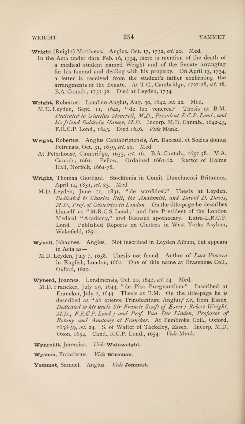 Wright (Reight) Matthaeus. Anglus, Oct. 17, 1732, at. 20. Med. In the Acta under date Feb. 16, 1734, there is mention of the death of a medical student named Wright and of the Senate arranging for his funeral and dealing with his property. On April 13, 1734, a letter is received from the student’s father confirming the arrangments of the Senate. At T.C., Cambridge, 1727-28, at. 18. B.A. Cantab., 1731-32. Died at Leyden, 1734. Wright, Robertus. Londino-Anglus, Aug. 30, 1642, at. 22. Med. M.D. Leyden, Sept. 11, 1642, “ de lue venerea.” Thesis at B.M. Dedicated to Otuellus Mever ell, M.D., President R.C.P. Lond., a?id his friend Baldwin Hamey, M.D. Incorp. M.D. Cantab,, 1642-43, F.R.C.P. Lond., 1643. Died 1646. Vide Munk. Wright, Robertus. Anglus Cantabrigiensis, Art. Baccaul. et Socius domus Petrensis, Oct. 31, 1659, at. 22. Med. At Peterhouse, Cambridge, 1653, at. 16. B.A. Cantab., 1657-58. M.A. Cantab., 1661. Fellow. Ordained 1661-62. Rector of Holme Hall, Norfolk, 1661-78. Wright, Thomas Giordani. Stocktonia in Comit. Dunelmensi Britannus, April 14, 1831, at. 23. Med. M.D. Leyden, June n, 1831, “ de scrofulosi.” Thesis at Leyden. Dedicated to Charles Bell, the Anatomist, and David D. Davis, M.D., Prof, of Obstetrics in London. On the title-page he describes himself as “ M.R.C.S. Lond.,” and late President of the London Medical “Academy,” and licensed apothecary. Extra-L.R.C.P. Lond. Published Reports on Cholera in West Yorks Asylum, Wakefield, 1850. Wynell, Johannes. Anglus. Not inscribed in Leyden Album, but appears in Acta as— M.D. Leyden, July 7, 1638. Thesis not found. Author of Lues Venerea in English, London, 1660. One of this name at Brasenose Coll., Oxford, 1620. Wyberd, Joannes. Londinensis, Oct. 20, 1642, at. 24. Med. M.D. Franeker, July 29, 1644, “de Pica Prcegnantium.” Inscribed at Franeker, July 2, 1644. Thesis at B.M. On the title-page he is described as “ab oriente Trinobantium Anglus,” i.e., from Essex. Dedicated to his uncle Sir Fra?icis Swift of Essex; Robert Wright, M.D., F.R.C.P. Lond.; and Prof. Van Der Linden, Professor of Botany and Anatomy at Franeker. At Pembroke Coll., Oxford, 1638-39, at. 24. S. of Walter of Tackeley, Essex. Incorp. M.D. Oxon, 1654. Cand.,R.C.P. Lond., 1654. Vide Munk. Wynreidt, Jeremias. Vide Wainwright. Wysnen, Franciscus. Vide Wiseman. Yammet, Samuel. Anglus. Vide Jemmat.