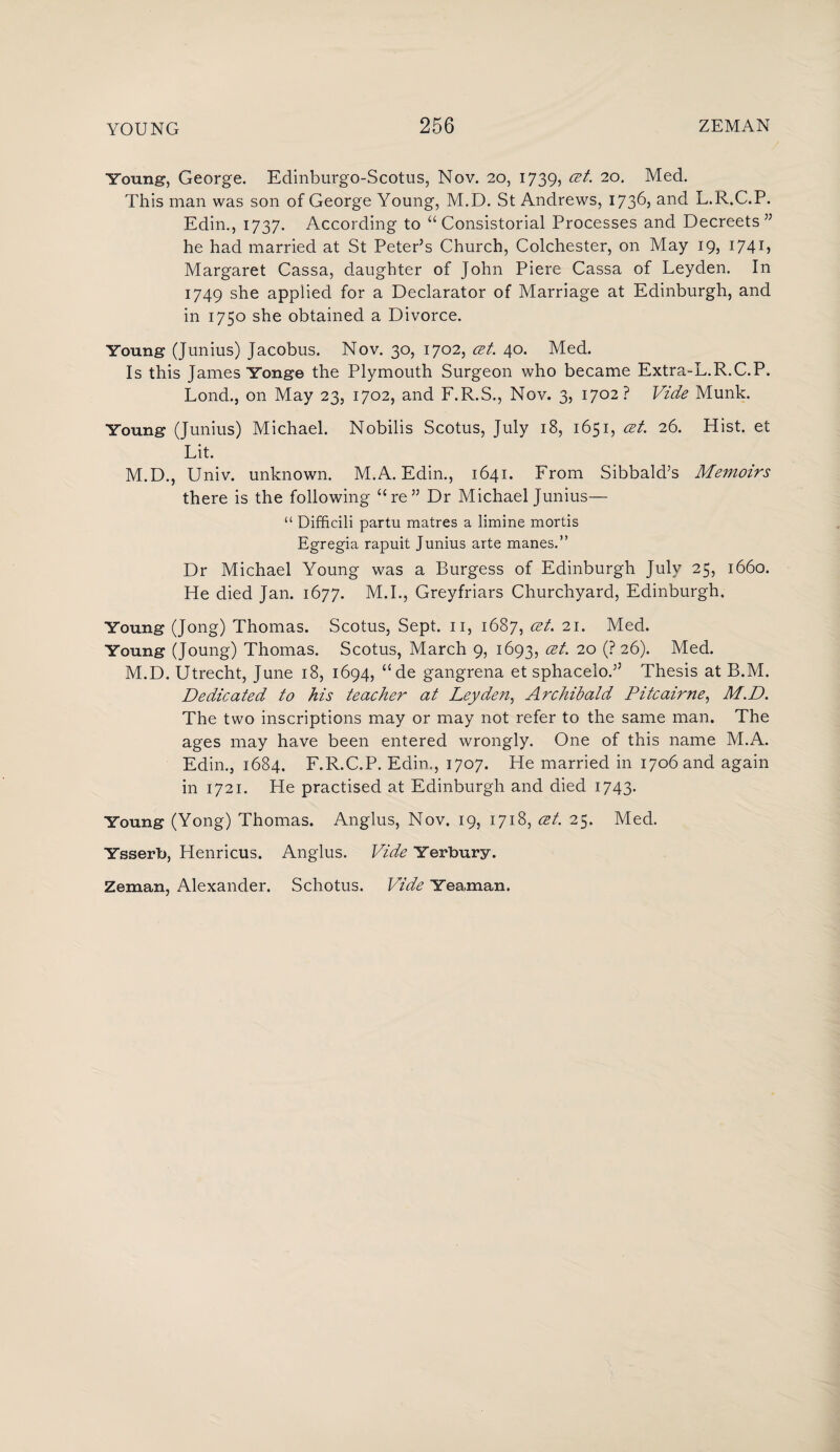 Young, George. Edinburgo-Scotus, Nov. 20, 1739, cet. 20. Med. This man was son of George Young, M.D. St Andrews, 1736, and L.R.C.P. Edin., 1737. According to “ Consistorial Processes and Decreets” he had married at St Peter’s Church, Colchester, on May 19, 1741 > Margaret Cassa, daughter of John Piere Cassa of Leyden. In 1749 she applied for a Declarator of Marriage at Edinburgh, and in 1750 she obtained a Divorce. Young (Junius) Jacobus. Nov. 30, 1702, cet. 40. Med. Is this James Yonge the Plymouth Surgeon who became Extra-L.R.C.P. Lond., on May 23, 1702, and F.R.S., Nov. 3, 1702? Vide Munk. Young (Junius) Michael. Nobilis Scotus, July 18, 1651, cet. 26. Hist, et Lit. M.D., Univ. unknown. M.A. Edin., 1641. From Sibbald’s Memoirs there is the following “re” Dr Michael Junius— “ Difficili partu matres a limine mortis Egregia rapuit Junius arte manes.” Dr Michael Young was a Burgess of Edinburgh July 25, 1660. He died Jan. 1677. M.I., Greyfriars Churchyard, Edinburgh. Young (Jong) Thomas. Scotus, Sept. 11, 1687, cet. 21. Med. Young (Joung) Thomas. Scotus, March 9, 1693, cet. 20 (? 26). Med. M.D. Utrecht, June 18, 1694, “de gangrena et sphacelo.” Thesis at B.M. Dedicated to his teacher at Leyden, Archibald Pitcairne, M.D. The two inscriptions may or may not refer to the same man. The ages may have been entered wrongly. One of this name M.A. Edin., 1684. F.R.C.P. Edin., 1707. He married in 1706 and again in 1721. He practised at Edinburgh and died 1743. Young (Yong) Thomas. Anglus, Nov. 19, 1718, cet. 25. Med. Ysserb, Henricus. Anglus. Vide Yerbury. Zeman, Alexander. Schotus. Vide Yea,man.