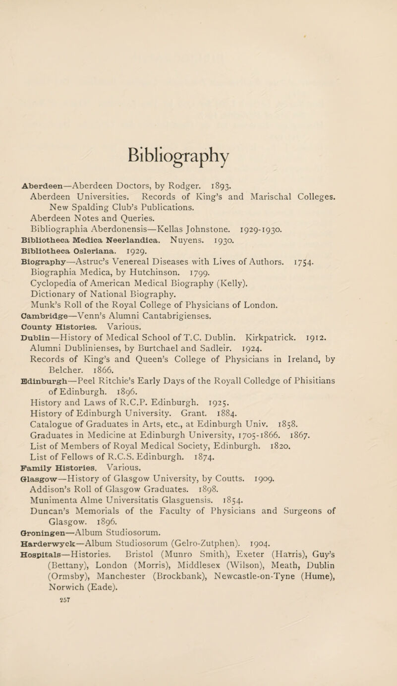 Bibliography Aberdeen—Aberdeen Doctors, by Rodger. 1893. Aberdeen Universities. Records of King’s and Marischal Colleges. New Spalding Club’s Publications. Aberdeen Notes and Queries. Bibliographia Aberdonensis—Kellas Johnstone. 1929-1930. Bibliotheca Medica Neerlandica. Nuyens. 1930. Bibliotheca Osleriana. 1929. Biography—Astruc’s Venereal Diseases with Lives of Authors. 1754. Biographia Medica, by Hutchinson. 1799. Cyclopedia of American Medical Biography (Kelly). Dictionary of National Biography. Munk’s Roll of the Royal College of Physicians of London. Cambridge—Venn’s Alumni Cantabrigienses. County Histories. Various. Dublin—History of Medical School ofT.C. Dublin. Kirkpatrick. 1912. Alumni Dublinienses, by Burtchael and Sadleir. 1924. Records of King’s and Queen’s College of Physicians in Ireland, by Belcher. 1866. Edinburgh—Peel Ritchie’s Early Days of the Royall Colledge of Phisitians of Edinburgh. 1896. History and Laws of R.C.P. Edinburgh. 1925. History of Edinburgh University. Grant. 1884. Catalogue of Graduates in Arts, etc., at Edinburgh Univ. 1858. Graduates in Medicine at Edinburgh University, 1705-1866. 1867. List of Members of Royal Medical Society, Edinburgh. 1820. List of Fellows of R.C.S. Edinburgh. 1874. Family Histories. Various. Glasgow—History of Glasgow University, by Coutts. 1909. Addison’s Roll of Glasgow Graduates. 1898. Munimenta Alme Universitatis Glasguensis. 1854. Duncan’s Memorials of the Faculty of Physicians and Surgeons of Glasgow. 1896. Groningen—Album Studiosorum. Harderwyck—Album Studiosorum (Gelro-Zutphen). 1904. Hospitals—Histories. Bristol (Munro Smith), Exeter (Harris), Guy’s (Bettany), London (Morris), Middlesex (Wilson), Meath, Dublin (Ormsby), Manchester (Brockbank), Newcastle-on-Tyne (Hume), Norwich (Eade). ‘257