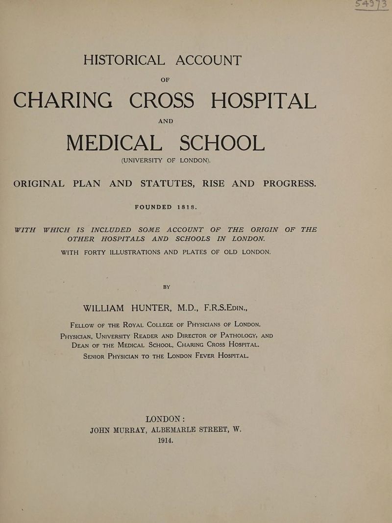 CHARING CROSS HOSPITAL MEDICAL SCHOOL (UNIVERSITY OF LONDON). ORIGINAL PLAN AND STATUTES, RISE AND PROGRESS. FOUNDED 1818. WITH WHICH IS INCLUDED SOME ACCOUNT OF THE ORIGIN OF THE OTHER HOSPITALS AND SCHOOLS IN LONDON. WITH FORTY ILLUSTRATIONS AND PLATES OF OLD LONDON. BY WILLIAM HUNTER, M.D., F.R.S.Ebin., FELLOW OF THE RoyYAL COLLEGE OF PHYSICIANS OF LONDON. PuysiciAN, UNiversITY READER AND DiRECTOR OF PATHOLOGY, AND DEAN OF THE MEDICAL SCHOOL, CHARING Cross HospiTAL. SENIOR PHYSICIAN TO THE LONDON FEVER HospPITAL. LONDON : JOHN MURRAY, ALBEMARLE STREET, W. 1914.