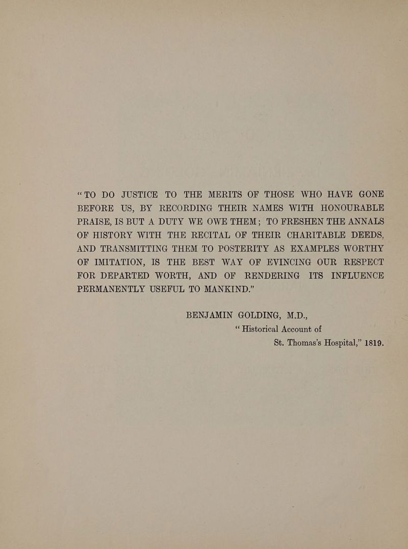 “TO DO JUSTICE TO THE MERITS OF THOSE WHO HAVE GONE BEFORE US, BY RECORDING THEIR NAMES WITH HONOURABLE PRAISE, IS BUT A DUTY WE OWE THEM; TO FRESHEN THE ANNALS OF HISTORY WITH THE RECITAL OF THEIR CHARITABLE DEEDS, AND TRANSMITTING THEM TO POSTERITY AS EXAMPLES WORTHY OF IMITATION, IS THE BEST WAY OF EVINCING OUR RESPECT FOR DEPARTED WORTH, AND OF RENDERING ITS INFLUENCE PERMANENTLY USEFUL TO MANKIND.” BENJAMIN GOLDING, M.D., ‘* Historical Account of St. Thomas’s Hospital,” 1819.