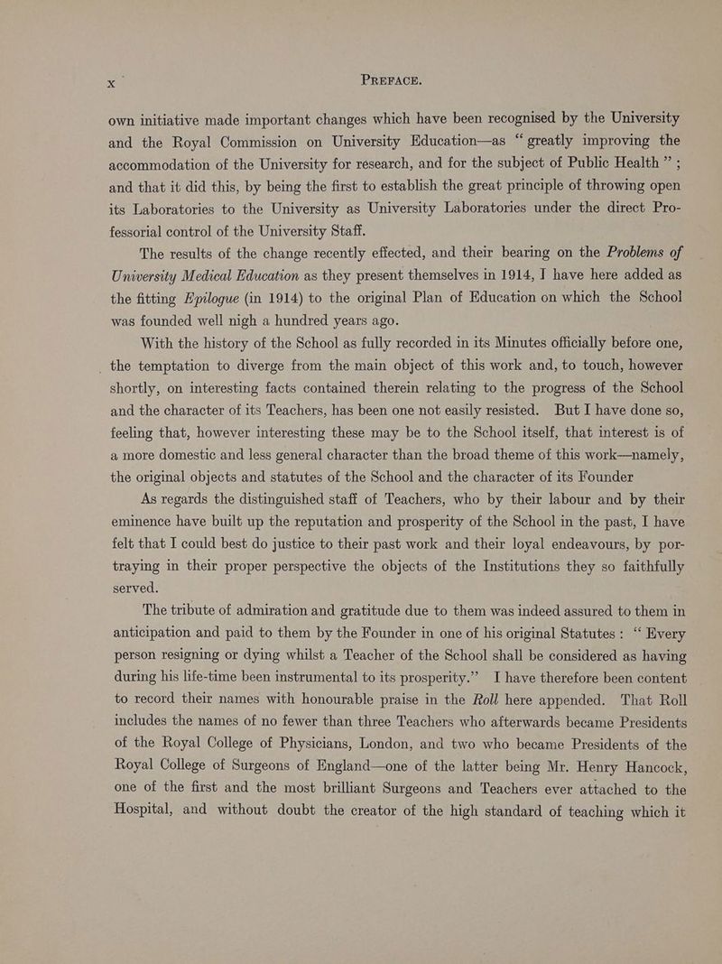 own initiative made important changes which have been recognised by the University and the Royal Commission on University Education—as “greatly improving the accommodation of the University for research, and for the subject of Public Health ” ; and that it did this, by being the first to establish the great principle of throwing open its Laboratories to the University as University Laboratories under the direct Pro- fessorial control of the University Staff. The results of the change recently effected, and their bearing on the Problems of University Medical Education as they present themselves in 1914, I have here added as the fitting Epilogue (in 1914) to the original Plan of Education on which the School was founded well nigh a hundred years ago. With the history of the School as fully recorded in its Minutes officially pero one, _ the temptation to diverge from the main object of this work and, to touch, however shortly, on interesting facts contained therein relating to the progress of the School and the character of its Teachers, has been one not easily resisted. But I have done so, feeling that, however interesting these may be to the School itself, that interest is of a more domestic and less general character than the broad theme of this work—namely, the original objects and statutes of the School and the character of its Founder As regards the distinguished staff of Teachers, who by their labour and by their eminence have built up the reputation and prosperity of the School in the past, I have felt that I could best do justice to their past work and their loyal endeavours, by por- traying in their proper perspective the objects of the Institutions they so faithfully served. The tribute of admiration and gratitude due to them was indeed assured to them in anticipation and paid to them by the Founder in one of his original Statutes: “‘ Every person resigning or dying whilst a Teacher of the School shall be considered as having during his life-time been instrumental to its prosperity.” I have therefore been content to record their names with honourable praise in the Roll here appended. That Roll includes the names of no fewer than three Teachers who afterwards became Presidents of the Royal College of Physicians, London, and two who became Presidents of the Royal College of Surgeons of England—one of the latter being Mr. Henry Hancock, one of the first and the most brilliant Surgeons and Teachers ever attached to the Hospital, and without doubt the creator of the high standard of teaching which it