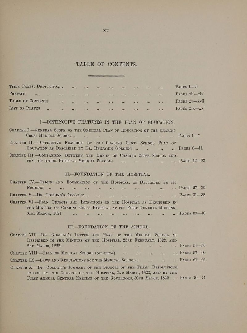 KV TABLE OF CONTENTS. TitLE Pages, Depication... PREFACE TABLE OF CONTENTS List oF PLATES I—DISTINCTIVE FEATURES IN THE PLAN OF EDUCATION. CuHaprer 1—GENERAL SCOPE OF THE ORIGINAL PLAN oF EDUCATION OF THE CHARING Cross Mrepicat SCHOOL... CHapteR IJ.—Distincrtive Fratures or THE CuARING Cross ScHooL PLAN OF EDUCATION AS DESCRIBED BY Dr. BengAMIN GOLDING CHaprer III].—Comrparison BETWEEN THE ORIGIN oF CHARING CRoss SCHOOL AND THAT OF OTHER HospiTtaL Mepicat SCHOOLS II—FOUNDATION OF THE HOSPITAL. CuarteR [V.—OrRIcIN AND FoUNDATION oF THE HospiTaL, AS DxEscRIBED BY ITS FouNDER CuapteR V.—Dr. GoLpina’s ACCOUNT... Cuaprer VI.—Puan, Opsects anp INTENTIONS oF THE HospriTaAL AS DESCRIBED IN THE Minutes oF CHarinc Cross Hospital at Its First GENERAL MEETING, 3lst Marcu, 1821 eee III—FOUNDATION OF THE SCHOOL. CHaprer VII—Dr. Gotpine’s LEetTreR anD PLAN oF THE MepicaL ScHOOL AS DESCRIBED IN THE MINUTES OF THE HosPITAL, 23RD FrBRuUARY, 1822, AND 2np Marcu, 1822... i Cuaptrer VITI.—P ian or Mepicat ScHoou (continued) CuaprerR IX.—LAws AND REGULATIONS FOR THE MEDICAL SCHOOL... CHAPTER X.—Dr. GoLpING’s SUMMARY OF THE OBJECTS OF THE PLAN: RESOLUTIONS PASSED BY THE CoUNCIL oF THE HosprTraL, 2ND Marcu, 1822, AND BY THE First ANNUAL GENERAL Mgertine oF THE GoveRNoRs, 30TH Marcu, 1822 eee PaGss PaGEs PAGES PAGES PAGES PAGES PAGES PaGEs PaGEs PaGEs IT 8—l1 12—23 27—30 31—38 o9—48 51—5d6 57—60 61—69 70—74