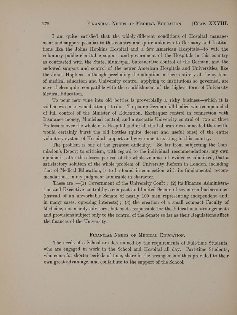 I am quite satisfied that the widely different conditions of Hospital manage- ment and support peculiar to this country and quite unknown to Germany and Institu- tions like the Johns Hopkins Hospital and a few American Hospitals—to wit, the voluntary public charitable support and government of the Hospitals in this country as contrasted with the State, Municipal, bureaucratic control of the German, and the endowed support and control of the newer American Hospitals and Universities, like the Johns Hopkins—although precluding the adoption in their entirety of the systems of medical education and University control applying to institutions so governed, are nevertheless quite compatible with the establishment of the highest form of University Medical Education. To pour new wine into old bottles is proverbially a risky business—which it is said no wise man would attempt todo. To pour a German full-bodied wine compounded of full control of the Minister of Education, Exchequer control in connection with Insurance money, Municipal control, and autocratic University control of two or three Professors over the whole of a Hospital and of all the Laboratories connected therewith, would certainly burst the old bottles (quite decent and useful ones) of the entire voluntary system of Hospital support and government existing in this country. The problem is one of the greatest difficulty. So far from subjecting the Com- mission’s Report to criticism, with regard to the individual recommendations, my own opinion is, after the closest perusal of the whole volumes of evidence submitted, that a satisfactory solution of the whole problem of University Reform in London, including that of Medical Education, is to be found in connection with its fundamental recom- mendations, in my judgment admirable in character. These are :—(1) Government of the University Court ; (2) its Finance Administra- tion and Executive control by a compact and limited Senate of seventeen business men (instead of an unworkable Senate of nearly 100 men representing independent and, in many cases, opposing interests); (3) the creation of a small compact Faculty of Medicine, not merely advisory, but made responsible for the Educational arrangements and provisions subject only to the control of the Senate so far as their Regulations affect the finances of the University. FinancraL NEEDS oF MepicaL EDUCATION. The needs of a School are determined by the requirements of Full-time Students, who are engaged in work in the School and Hospital all day. Part-time Students, who come for shorter periods of time, share in the arrangements thus provided to their own great advantage, and contribute to the support of the School.