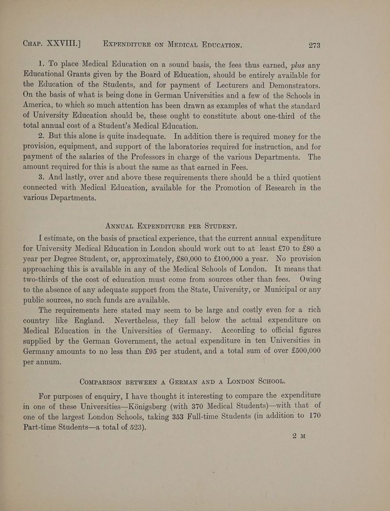 Coap. XXVIITI.] EXPENDITURE ON Mepicat Epucation. paris 1. To place Medical Education on a sound basis, the fees thus earned, plus any Educational Grants given by the Board of Education, should be entirely available for the Education of the Students, and for payment of Lecturers and Demonstrators. On the basis of what is being done in German Universities and a few of the Schools in America, to which so much attention has been drawn as examples of what the standard of University Education should be, these ought to constitute about one-third of the total annual cost of a Student’s Medical Education. 2. But this alone is quite inadequate. In addition there is required money for the provision, equipment, and support of the laboratories required for instruction, and for payment of the salaries of the Professors in charge of the various Departments. The amount required for this is about the same as that earned in Fees. 3. And lastly, over and above these requirements there should be a third quotient connected with Medical Education, available for the Promotion of Research in the various Departments. ANNUAL EXPENDITURE PER STUDENT. I estimate, on the basis of practical experience, that the current annual expenditure for University Medical Education in London should work out to at least £70 to £80 a year per Degree Student, or, approximately, £80,000 to £100,000 a year. No provision approaching this is available in any of the Medical Schools of London. It means that two-thirds of the cost of education must come from sources other than fees. Owing to the absence of any adequate support from the State, University, or Municipal or any public sources, no such funds are available. The requirements here stated may seem to be large and costly even for a rich country like England. Nevertheless, they fall below the actual expenditure on Medical Education in the Universities of Germany. According to official figures supplied by the German Government, the actual expenditure in ten Universities in Germany amounts to no less than £95 per student, and a total sum of over £500,000 per annum. CoMPARISON BETWEEN A GERMAN AND A LONDON SCHOOL. For purposes of enquiry, I have thought it interesting to compare the expenditure in one of these Universities—K6nigsberg (with 370 Medical Students)—with that of one of the largest London Schools, taking 353 Full-time Students (in addition to 170 Part-time Students—a total of 523). 2M