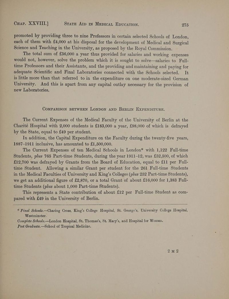 promoted by providing three to nine Professors in certain selected Schools of London, each of them with £4,000 at his disposal for the development of Medical and Surgical Science and Teaching in the University, as proposed by the Royal Commission. The total sum of £36,000 a year thus provided for salaries and working expenses would not, however, solve the problem which it is sought to solve—salaries to Full- time Professors and their Assistants, and the providing and maintaining and paying for adequate Scientific and Final Laboratories connected with the Schools selected. It is little more than that referred to in the expenditure on one moderate-sized German University. And this is apart from any capital outlay necessary for the provision of new Laboratories. COMPARISON BETWEEN LONDON AND BERLIN EXPENDITURE. The Current Expenses of the Medical Faculty of the University of Berlin at the Charité Hospital with 2,000 students is £183,000 a year, £98,000 of which is defrayed by the State, equal to £49 per student. In addition, the Capital Expenditure on the Faculty during the twenty-five years, 1887-1911 inclusive, has amounted to £1,500,000. The Current Expenses of ten Medical Schools in London* with 1,122 Full-time Students, plus 765 Part-time Students, during the year 1911-12, was £52,500, of which £12,700 was defrayed by Grants from the Board of Education, equal to £11 per Full- time Student. Allowing a similar Grant per student for the 261 Full-time Students in the Medical Faculties of University and King’s Colleges (plus 252 Part-time Students), we get an additional figure of £2,870, or a total Grant of about £16,000 for 1,383 Full- time Students (plus about 1,000 Part-time Students). This represents a State contribution of about £12 per Full-time Student as com- pared with £49 in the University of Berlin. * Final Schools.—Charing Cross, King’s College Hospital, St. George’s, University College Hospital, Westminster. Complete Schools—London Hospital, St. Thomas’s, St. Mary’s, and Hospital for Women. Post Graduate.—School of Tropical Medicine. 2M 2