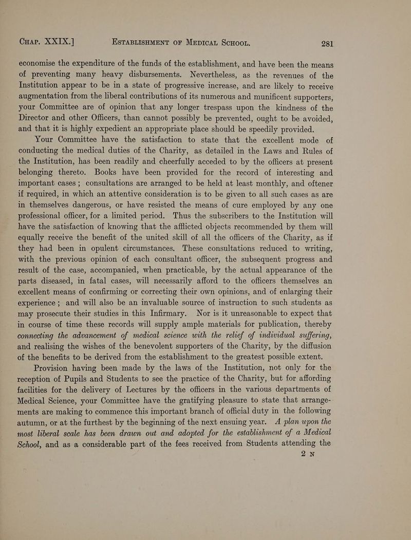 economise the expenditure of the funds of the establishment, and have been the means of preventing many heavy disbursements. Nevertheless, as the revenues of the Institution appear to be in a state of progressive increase, and are likely to receive augmentation from the liberal contributions of its numerous and munificent supporters, your Committee are of opinion that any longer trespass upon the kindness of the Director and other Officers, than cannot possibly be prevented, ought to be avoided, and that it is highly expedient an appropriate place should be speedily provided. Your Committee have the satisfaction to state that the excellent mode of conducting the medical duties of the Charity, as detailed in the Laws and Rules of the Institution, has been readily and cheerfully acceded to by the officers at present belonging thereto. Books have been provided for the record of interesting and important cases ; consultations are arranged to be held at least monthly, and oftener if required, in which an attentive consideration is to be given to all such cases as are in themselves dangerous, or have resisted the means of cure employed by any one professional officer, for a limited period. Thus the subscribers to the Institution will have the satisfaction of knowing that the afflicted objects recommended by them will equally receive the benefit of the united skill of all the officers of the Charity, as if they had been in opulent circumstances. These consultations reduced to writing, with the previous opinion of each consultant officer, the subsequent progress and result of the case, accompanied, when practicable, by the actual appearance of the parts diseased, in fatal cases, will necessarily afford to the officers themselves an excellent means of confirming or correcting their own opinions, and of enlarging their experience ; and will also be an invaluable source of instruction to such students as may prosecute their studies in this Infirmary. Nor is it unreasonable to expect that in course of time these records will supply ample materials for publication, thereby connecting the advancement of medical science with the relief of indiwidual suffering, and realising the wishes of the benevolent supporters of the Charity, by the diffusion of the benefits to be derived from the establishment to the greatest possible extent. Provision having been made by the laws of the Institution, not only for the reception of Pupils and Students to see the practice of the Charity, but for affording facilities for the delivery of Lectures by the officers in the various departments of Medical Science, your Committee have the gratifying pleasure to state that arrange- ments are making to commence this important branch of official duty in the following autumn, or at the furthest by the beginning of the next ensuing year. A plan upon the most liberal scale has been drawn out and adopted for the establishment of a Medical School, and as a considerable part of the fees received from Students attending the 2N