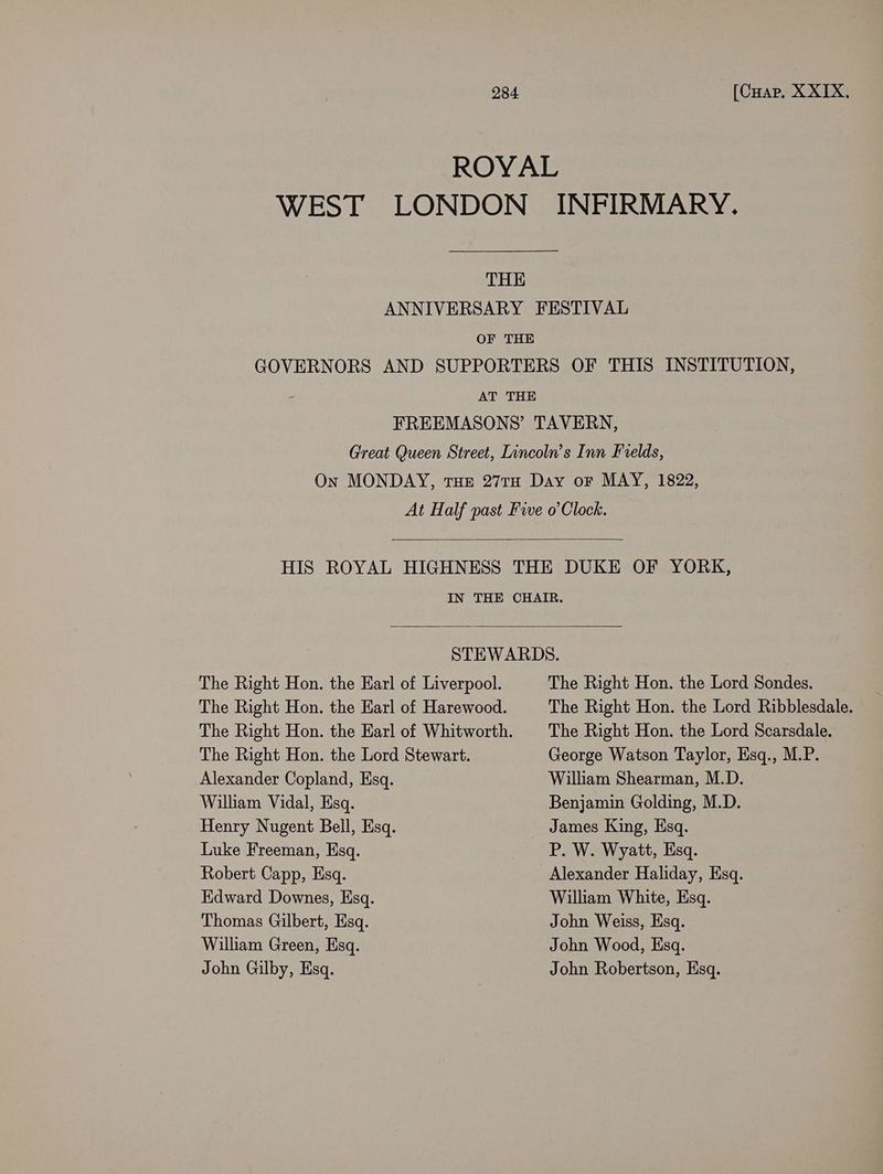ROYAL WEST LONDON INFIRMARY. THE ANNIVERSARY FESTIVAL OF THE GOVERNORS AND SUPPORTERS OF THIS INSTITUTION, AT THE FREEMASONS’ TAVERN, Great Queen Street, Lincoln’s Inn Fields, On MONDAY, THE 27TH Day oF MAY, 1822, At Half past Five o’Clock. HIS ROYAL HIGHNESS THE DUKE OF YORK, IN THE CHAIR. STEWARDS. The Right Hon. the Earl of Liverpool. The Right Hon. the Lord Sondes. The Right Hon. the Earl of Harewood. The Right Hon. the Lord Ribblesdale. The Right Hon. the Earl of Whitworth. |The Right Hon. the Lord Scarsdale. The Right Hon. the Lord Stewart. George Watson Taylor, Esq., M.P. Alexander Copland, Esq. William Shearman, M.D. Wilham Vidal, Esq. Benjamin Golding, M.D. Henry Nugent Bell, Esq. James King, Esq. Luke Freeman, Esq. P. W. Wyatt, Esq. Robert Capp, Esq. Alexander Haliday, Esq. Edward Downes, Esq. William White, Esq. Thomas Gilbert, Esq. John Weiss, Esq. William Green, Esq. John Wood, Esq. John Gilby, Esq. John Robertson, Esq.