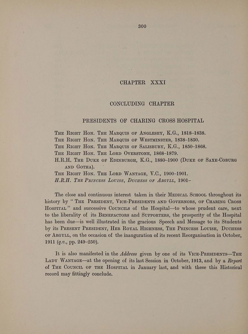 CHAPTER XXXI CONCLUDING CHAPTER PRESIDENTS OF CHARING CROSS HOSPITAL Toe Ricut Hon. THE Marquis oF ANGLESEY, K.G., 1818-1838. THE Ricut Hon. Toe Marquis oF WESTMINSTER, 1838-1850. THe Ricut Hon. THE Marquis oF SALisBury, K.G., 1850-1868. THE Ricut Hon. Toe Lorp OvERSTONE, 1868-1879. H.R.H. Tot Duke or Epinsureu, K.G., 1880-1900 (DUKE or SaxE-CoBURG AND GOTHA). THe Rieut Hon. THe Lorp Wanracs, V.C., 1900-1901. H.R.H. Tue Princess Louise, Ducurss or Ar@YLL, 1901- The close and continuous interest taken in their MepicaL ScHoou throughout its history by “THe PReEsIDENT, VICE-PRESIDENTS AND GOVERNORS, OF CHARING CROSS HospiraL”’ and successive Councius of the Hospital—to whose prudent care, next to the liberality of its BeNEFActors and Supporters, the prosperity of the Hospital has been due—is well illustrated in the gracious Speech and Message to its Students by its PreseNT PResIpENT, Her Roya, Hicuness, THe Princess Lovuisr, DucuHeEss or ARGYLL, on the occasion of the inauguration of its recent Reorganisation in October, 1911 (q.v., pp. 249-250). It is also manifested in the Address given by one of its Vicr-PRESIDENTS—THE Lapy WANTAGE—at the opening of its last Session in October, 1913, and by a Report of Tue CounciL oF THE Hospirant in January last, and with these this Historical record may fittingly conclude.
