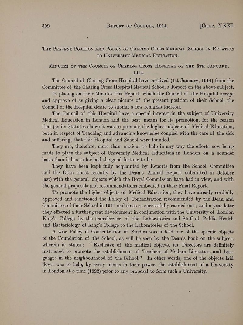 Tur PRESENT POSITION AND Poticy oF CHARING Cross MEDICAL SCHOOL IN RELATION to Universiry Mepicau EDUCATION. MINUTES OF THE CoUNCIL oF CHARING Cross HOSPITAL OF THE 8TH JANUARY, 1914. The Council of Charing Cross Hospital have received (1st January, 1914) from the Committee of the Charing Cross Hospital Medical School a Report on the above subject. In placing on their Minutes this Report, which the Council of the Hospital accept and approve of as giving a clear picture of the present position of their School, the Council of the Hospital desire to submit a few remarks thereon. The Council of this Hospital have a special interest in the subject of University Medical Education in London and the best means for its promotion, for the reason — that (as its Statutes show) it was to promote the highest objects of Medical Education, both in respect of Teaching and advancing knowledge coupled with the care of the sick and suffering, that this Hospital and School were founded. They are, therefore, more than anxious to help in any way the efforts now being made to place the subject of University Medical Education in London on a sounder basis than it has so far had the good fortune to be. They have been kept fully acquainted by Reports from the School Committee and the Dean (most recently by the Dean’s Annual Report, submitted in October last) with the general objects which the Royal Commission have had in view, and with the general proposals and recommendations embodied in their Final Report. To promote the higher objects of Medical Education, they have already cordially approved and sanctioned the Policy of Concentration recommended by the Dean and Committee of their School in 1911 and since so successfully carried out; and a year later they effected a further great development in conjunction with the University of London King’s College by the transference of the Laboratories and Staff of Public Health and Bacteriology of King’s College to the Laboratories of the School. A wise Policy of Concentration of Studies was indeed one of the specific objects of the Foundation of the School, as will be seen by the Dean’s book on the subject, wherein it states: ‘ Exclusive of the medical objects, its Directors are definitely instructed to promote the establishment of Teachers of Modern Literature and Lan- guages in the neighbourhocd of the School.” In other words, one of the objects laid down was to help, by every means in their power, the establishment of a University in London at a time (1822) prior to any proposal to form such a University.