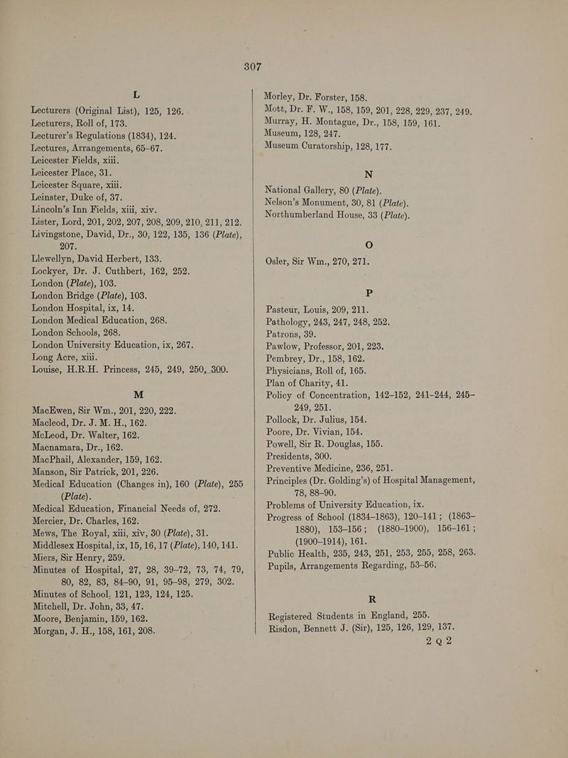 L Lecturers (Original List), 125, 126. Lecturers, Roll of, 173. Lecturer’s Regulations (1834), 124. Lectures, Arrangements, 65-67. Leicester Fields, xiii. Leicester Place, 31. Leicester Square, xii. Leinster, Duke of, 37. Lincoln’s Inn Fields, xiii, xiv. Lister, Lord, 201, 202, 207, 208, 209, 210, 211, 212. Livingstone, David, Dr., 30, 122, 135, 136 (Plate), 207. Llewellyn, David Herbert, 133. Lockyer, Dr. J. Cuthbert, 162, 252. London (Plate), 103. London Bridge (Plate), 103. London Hospital, ix, 14. London Medical Education, 268. London Schools, 268. London University Education, ix, 267. Long Acre, xiii. Louise, H.R.H. Princess, 245, 249, 250, 300. M MacEwen, Sir Wm., 201, 220, 222. Macleod, Dr. J. M. H., 162. McLeod, Dr. Walter, 162. Macnamara, Dr., 162. MacPhail, Alexander, 159, 162. Manson, Sir Patrick, 201, 226. Medical Education (Changes in), 160 (Plate), 255 (Plate). Medical Education, Financial Needs of, 272. Mercier, Dr. Charles, 162. Mews, The Royal, xiii, xiv, 30 (Plate), 31. Middlesex Hospital, ix, 15, 16, 17 (Plate), 140, 141. Miers, Sir Henry, 259. Minutes of Hospital, 27, 28, 39-72, 73, 74, 79, 80, 82, 83, 84-90, 91, 95-98, 279, 302. Minutes of School, 121, 123, 124, 125. Mitchell, Dr. John, 33, 47. Moore, Benjamin, 159, 162. Morgan, J. H., 158, 161, 208. Morley, Dr. Forster, 158. Mott, Dr. F. W., 158, 159, 201, 228, 229, 237, 249. Murray, H. Montague, Dr., 158, 159, 161. Museum, 128, 247. Museum Curatorship, 128, 177. N National Gallery, 80 (Plate). Nelson’s Monument, 30, 81 (Plate). Northumberland House, 33 (Plate). O Osler, Sir Wm., 270, 271. P Pasteur, Louis, 209, 211. Pathology, 243, 247, 248, 252. Patrons, 39. Pawlow, Professor, 201, 223. Pembrey, Dr., 158, 162. Physicians, Roll of, 165. Plan of Charity, 41. Policy of Concentration, 142-152, 241-244, 245- 249, 251. Pollock, Dr. Julius, 154. Poore, Dr. Vivian, 154. Powell, Sir R. Douglas, 155. Presidents, 300. Preventive Medicine, 236, 251. Principles (Dr. Golding’s) of Hospital Management, 78, 88-90. Problems of University Education, 1x. Progress of School (1834-1863), 120-141; (1863- 1880), 153-156; (1880-1900), 156-161; (1900-1914), 161. Public Health, 235, 243, 251, 253, 255, 258, 263. Pupils, Arrangements Regarding, 53-56. R Registered Students in England, 255. Risdon, Bennett J. (Sir), 125, 126, 129, 137. 292