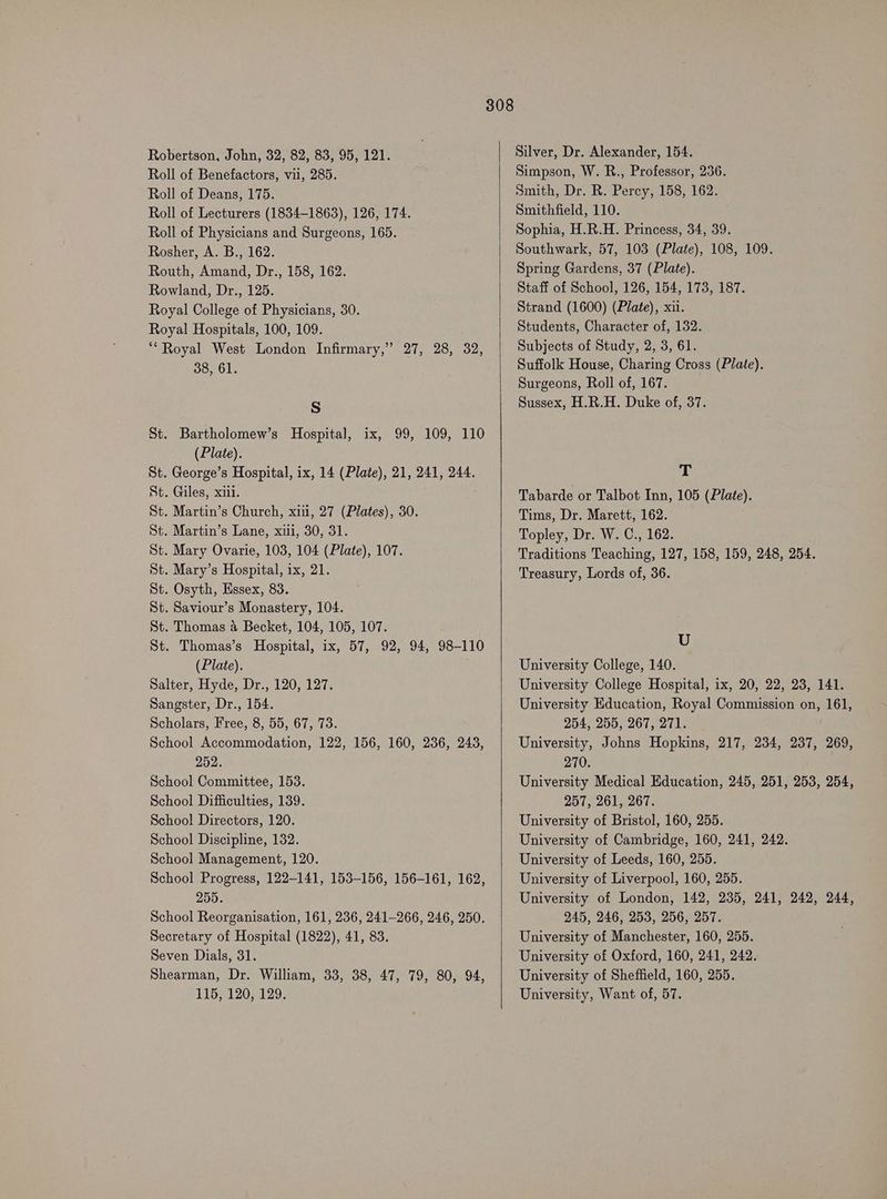 Robertson, John, 32, 82, 83, 95, 121. Roll of Benefactors, vii, 285. Roll of Deans, 175. Roll of Lecturers (1834-1863), 126, 174. Roll of Physicians and Surgeons, 165. Rosher, A. B., 162. Routh, Amand, Dr., 158, 162. Rowland, Dr., 125. Royal College of Physicians, 30. Royal Hospitals, 100, 109. “Royal West London Infirmary,” 27, 28, 32, 38, 61. Ss St. Bartholomew’s Hospital, ix, 99, 109, 110 (Plate). St. George’s Hospital, ix, 14 (Plate), 21, 241, 244. St. Giles, xiii. St. Martin’s Church, xii, 27 (Plates), 30. St. Martin’s Lane, xu, 30, 31. St. Mary Ovarie, 103, 104 (Plate), 107. St. Mary’s Hospital, ix, 21. St. Osyth, Essex, 83. St. Saviour’s Monastery, 104. St. Thomas 4 Becket, 104, 105, 107. St. Thomas’s Hospital, ix, 57, 92, 94, 98-110 (Plate). Salter, Hyde, Dr., 120, 127. Sangster, Dr., 154. Scholars, Free, 8, 55, 67, 73. School Accommodation, 122, 156, 160, 236, 243, 252. School Committee, 153. School Difficulties, 139. School Directors, 120. School Discipline, 132. School Management, 120. School Progress, 122-141, 153-156, 156-161, 162, 255. School Reorganisation, 161, 236, 241-266, 246, 250. Secretary of Hospital (1822), 41, 83. Seven Dials, 31. Shearman, Dr. William, 33, 38, 47, 79, 80, 94, 115, 120, 129. Silver, Dr. Alexander, 154. Simpson, W. R., Professor, 236. Smith, Dr. R. Percy, 158, 162. Smithfield, 110. Sophia, H.R.H. Princess, 34, 39. Southwark, 57, 103 (Plate), 108, 109. Spring Gardens, 37 (Plate). Staff of School, 126, 154, 173, 187. Strand (1600) (Plate), xii. Students, Character of, 132. Subjects of Study, 2, 3, 61. Suffolk House, Charing Cross (Plate). Surgeons, Roll of, 167. Sussex, H.R.H. Duke of, 37. ah Tabarde or Talbot Inn, 105 (Plate). Tims, Dr. Marett, 162. Topley, Dr. W. C., 162. Traditions Teaching, 127, 158, 159, 248, 254. Treasury, Lords of, 36. U University College, 140. University College Hospital, ix, 20, 22, 23, 141. University Education, Royal Commission on, 161, 254, 255, 267, 271. University, Johns Hopkins, 217, 234, 237, 269, 270. University Medical Education, 245, 251, 253, 254, 257, 261, 267. University of Bristol, 160, 255. University of Cambridge, 160, 241, 242. University of Leeds, 160, 255. University of Liverpool, 160, 255. University of London, 142, 235, 241, 242, 244, 245, 246, 253, 256, 257. University of Manchester, 160, 255. University of Oxford, 160, 241, 242. University of Sheffield, 160, 255. University, Want of, 57.