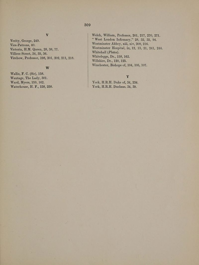 Vv Welch, William, Professor, 201, 217, 270, 271. Verity, George, 249. : West London Infirmary,” 28, 32, 35, 94. Mine Patrone 40: Westminster Abbey, xill, xiv, 209, 216. Victoria, H.M. Queen, 28, 38, 77. Westminster Hospital, ix, 12, 13, 21, 241, 244. Villiers Street, 34, 35, 36. aa noes Virchow, Professor, 198, 201, 202, 211, 218. Whitelegge, Dr., 158, 162. Willshire, Dr., 120, 125. Winchester, Bishops of, 104, 105, 107. W Wallis, F. C. (Sir), 158. Wantage, The Lady, 301. ¥ Ward, Myers, 159, 162. York, H.R.H. Duke of, 34, 234. Waterhouse, H. F., 158, 258. York, H.R.H. Duchess, 34, 39.